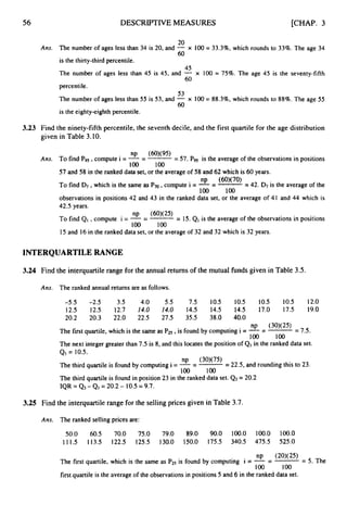 56 DESCRIPTIVEMEASURES [CHAP. 3
20
60
Ans. The number of ages less than 3
4 is 20,and - x 100 = 33.396,which rounds to 33%. The age 34
is the thirty-third percentile.
The number of ages less than 45 is 45,and - x 100 = 75%. The age 45 is the seventy-fifth
percentile.
The number of ages less than 55 is 53,and - x 100 = 88.3%, which rounds to 88%. The age 55
is the eighty-eighth percentile.
45
60
53
60
3.23 Find the ninety-fifth percentile, the seventh decile, and the first quartile for the age distribution
given in Table 3.10.
- 57.Pg5 is the average of the observations in positions
np (60)(95)
Ans. To find Pgs, compute i = --
- -
-
100 100
57and 58 in the ranked data set, or the average of 58 and 62which is 60years.
= 42. D
7 is the average of the
observations in positions 42 and 43 in the ranked data set, or the average of 4
1 and 44 which is
42.5years.
np (60)(70)
To find D7,which is the same as Pt0, compute i = --
-
100 100
np (60)(25)
To find QI ,compute i = --
- -
= 15.QI is the average of the observations in positions
100 loo
15 and 1
6 in the ranked data set, or the average of 32 and 32which is 32 years.
INTERQUARTILERANGE
3.24 Find the interquartile range for the annual returns of the mutual funds given in Table 3.5.
Ans. The ranked annual returns are as follows.
-5.5 -2.5 3.5 4.0 5.5 7
.
5 10.5 1
0
.
5 10.5 1
0
.
5 12.0
12.5 12.5 12.7 14.0 14.0 1
4
.
5 14.5 1
4
.
5 17.0 17.5 19.0
20.2 20.3 22.0 22.5 27.5 35.5 38.0 40.0
= 7.5.
The next integer greater than 7.5 is 8,and this locates the position of Q,in the ranked data set.
np (30)(25)
The first quartile, which is the same as PtS ,is found by computing i = --
-
loo 100
QI = 10.5.
np (30)(75)
The third quartile is found by computing i = --
--
= 22.5,
and rounding this to 23.
100 loo
The third quartile is found in position 23 in the ranked data set. 4
3= 20.2
IQR = 4 3 - QI = 20.2- 1
0
.
5= 9.7.
3
.
2
5 Find the interquartile range for the selling prices given in Table 3.7.
Ans. The ranked selling prices are:
50.0 60.5 70.0 75.0 79.0 89.0 90.0 100.0 100.0 100.0
111.5 113.5 122.5 125.5 130.0 150.0 175.5 340.5 475.5 525.0
= 5. The
np (20)(25)
The first quartile, which is the same as P25 is found by computing i = --
-
1
0
0 100
first quartile is the average of the observations in positions 5 and 6 in the ranked data set.
 