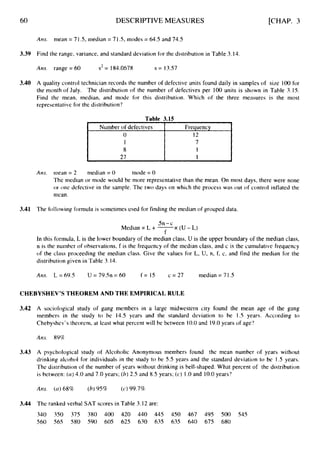 60 DESCRIPTIVE MEASURES [CHAP. 3
Ans.
3.39 Find the range, variance, and standard deviation for the distribution in Table 3.14.
mean = 71 .5, median = 7I .5, modes = 64.5 and 74.5
Am. range = 60 s2= 184.0678 s = 13.57
3.40 A quality control technician records the number of defective units found daily in samples of size 100 for
the month of July. The distribution of the number of defectives per 100 units is shown in Table 3.15.
Find the mean, median, and mode for this distribution. Which of the three measures is the most
representative for the distribution'?
Table 3.15
Number of defectives
27
A m . mean = 2 median = 0 mode = 0
The median or mode would be more representative than the mean. On most days, there were none
or one defective in the sample. The two days on which the process was out of control inflated the
mean.
3.41 The following formula is sometimes used for finding the median of grouped data.
5n-c
f
Median = L + -
x ( U - L )
In this formula, L is the lower boundary of the median class, U is the upper boundary of the median class,
n is the nurnber of observations, f is the frequency of the median class, and c is the cumulative frequency
of the class proceeding the median class. Give the values for L, U, n, f, c, and find the median for the
distribution given in Table 3.14.
A ~ s . L = 69.5 U = 79.5n = 60 f = 15 c = 27 median = 71.5
CHEBYSHEV'S THEOREM AND THE EMPIRICAL RULE
3.42
3.43
3.44
A sociological study of gang members in a large midwestern city found the mean age of the gang
members in the study to be 14.5 years and the standard deviation to be 1.5 years. According to
Chebyshev's theorem, at least what percent will be between 10.0and 19.0years of age?
Ans. 89%
A psychological study of Alcoholic Anonymous members found the mean nurnber of years without
drinking alcohol for individuals in the study to be 5.5 years and the standard deviation to be 1.5 years.
The distribution of the number of years without drinking is bell-shaped. What percent of the distribution
is between: ((I) 4.0 and 7.0 years; (b)2.5 and 8.5 years; (c) 1.0and 10.0years?
Am. ( a )68% (h)95% (c) 99.7%
The ranked verbal SAT scores in Table 3.12 are:
340 350 375 380 400 420 440 445 450 467 495 500 545
560 565 580 590 605 625 630 635 635 640 675 680
 