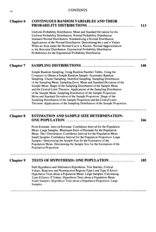 vi CONTENTS
Chapter6 CONTINUOUSRANDOM VARIABLES AND THEIR
PROBABILITYDISTRIBUTIONS.................................................... 113
Uniform Probability Distribution. Mean and Standard Deviation for the
Uniform Probability Distribution. Normal Probability Distribution.
Standard Normal Distribution. Standardizing a Normal Distribution.
Applications of the Normal Distribution. Determining the z and x Values
When an Area under the Normal Curve is Known. Normal Approximation
to the Binomial Distribution. Exponential Probability Distribution.
Probabilities for the Exponential Probability Distribution.
Chapter7 SAMPLINGDISTRIBUTIONS.......................................................... 140
Simple Random Sampling. Using Random Number Tables. Using the
Computer to Obtain a Simple Random Sample. Systematic Random
Sampling. Cluster Sampling. Stratified Sampling. Sampling Distribution
of the Sampling Mean. Sampling Error. Mean and Standard Deviation of the
Sample Mean. Shape of the Sampling Distribution of the Sample Mean
and the Central Limit Theorem. Applications of the Sampling Distribution
of the Sample Mean. Sampling Distribution of the Sample Proportion.
Mean and Standard Deviation of the Sample Proportion. Shape of the
Sampling Distribution of the Sample Proportion and the Central Limit
Theorem. Applications of the Sampling Distribution of the Sample Proportion.
Chapter 8 ESTIMATIONAND SAMPLESIZE DETERMINATION:
ONE POPULATION ........................................................................... 166
Point Estimate. Interval Estimate. Confidence Interval for the Population
Mean: Large Samples. Maximum Error of Estimate for the Population
Mean. The t Distribution. Confidence Interval for the Population Mean:
Small Samples. Confidence Interval for the Population Proportion: Large
Samples. Determining the Sample Size for the Estimation of the
Population Mean. Determining the Sample Size for the Estimation of the
Population Proportion.
Chapter9 TESTS OF HYPOTHESIS:ONE POPULATION............................ 185
Null Hypothesis and Alternative Hypothesis. Test Statistic, Critical
Values, Rejection and Nonrejection Regions.Type I and Type I1 Errors.
Hypothesis Tests about a Population Mean: Large Samples. Calculating
Type I1 Errors. P Values. Hypothesis Tests about a Population Mean:
Small Samples. Hypothesis Tests about a Population Proportion: Large
Samples.
 