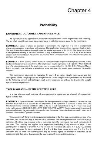 Chapter 4
ProbabiIity
EXPERIMENT,OUTCOMES, AND SAMPLESPACE
An experiment is any operation or procedure whose outcomes cannot be predicted with certainty.
The set of all possible outconies for an experiment is called the sample space for the experiment.
EXAMPLE4.1 Games of chance are examples of experiments. The single toss of a coin is an experiment
whose outcomes cannot be predicted with certainty. The sample space consists of two outcomes, heads or tails.
The letter S is used to represent the sample space and may be represented as S = (H, T}.The single toss of a die
is an experiment resulting in one of six outcomes. S may be represented as ( I , 2, 3, 4, 5 , 6). When a card is
selected from a standard deck, 52 outcomes are possible. When a roulette wheel is spun, the outcome cannot be
predicted with certainty.
EXAMPLE 4.2 When a quality control technician selects an item for inspection from a production line, it may
be classified as defective or nondefective. The sample space may be represented by S = (D,N}. When the blood
type of a patient is determined, the sample space may be represented as S = (A, AB, B, 0 ) .
When the Myers-
Briggs personality type indicator is administered to an individual, the sample space consists of I6 possible
outcomes.
The experiments discussed in Examples 4.1 and 4.2 are rather simple experiments and the
descriptions of the sample spaces are straightforward. More complicated experiments are discussed
in the following section and techniques such as tree diagrams are utilized to describe the sample
space for these experiments.
TREE DIAGRAMS AND THE COUNTING RULE
In a tree diagram, each outcome of an experiment is represented as a branch of a geometric
figure called a tree.
EXAMPLE 4.3 Figure 4-1 shows a tree diagram for the experiment of tossing a coin twice. The tree has four
branches. Each branch is an outcome for the experiment. If the experiment is expanded to three tosses, the
branches are simply continued with H or T added to the end of each branch shown in Fig. 4-1. This would result
in the eight outcomes: HHH, HHT, HTH, HTT, THH, THT, TTH,and TTT. This technique could be continued
systematically to give the outcomes for n tosses of a coin. Notice that 2 tosses has 4 outcomes and 3 tosses has 8
outcomes. N tosses has 2Npossible outcomes.
The courztirzg rule for a two-step experiment states that if the first step can result in any one of nl
outcomes, and the second step in any one of n2 outcomes, then the experiment can result in (nl)(nz)
outcomes. If a third step is added with n3 outcomes, then the experiment can result in (nl)(nz)(nl)
outcomes. The counting rule applies to an experiment consisting of any number of steps. If the
counting rule is applied to Example 4.3, we see that for two tosses of a coin, nl = 2, n2 = 2, and the
number of outcomes for the experiment is 2 x 2 = 4. For three tosses, there are 2 x 2 x 2 = 8
outcomes and so forth. The counting rule may be used to figure the number of outcomes of an
experiment and then a tree diagram may be used to actually represent the outcomes.
 