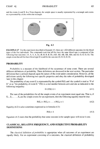 CHAP. 41 PROBABILITY 65
and the events A and B. In a Venn diagram, the sample space is usually represented by a rectangle and events
are represented by circles within the rectangle.
Fig. 4-3
EXAMPLE 4.7 For the experiment described in Example 4.5,
there are 1,024different outcomes for the blood
types of the five individuals. The compound event that all five have the same blood type is composed of the
following four outcomes: (A, A, A, A, A), (B, B, B, B, B), (AB, AB, AB, AB, AB), and (0,0,0,0, 0).The
simple event that all five have blood type 0 would be the outcome (0,0,0,0 , O ) .
PROBABILITY
Probability is a measure of the likelihood of the occurrence of some event. There are several
different definitions of probability. Three definitions are discussed in the next section. The particular
definition that is utilized depends upon the nature of the event under consideration. However, all the
definitions satisfy the following two specific properties and obey the rules of probability developed
later in this chapter.
The probability of any event E is represented by the symbol P(E) and the symbol is read as “P of
E” or as “the probability of event E.” P(E) is a real number between zero and one as indicated in the
following inequality:
0 I P(E) I 1 (4.1)
The sum of the probabilities for all the simple events of an experiment must equal one. That is, if
E1 ,E2 , . . . ,E,are the simple events for an experiment, then the following equality must be true:
P(E1) +P(E2) + . ..+P(En)= 1 (4.2)
Equality (4.2)is also sometimes expressed as in formula (4.3):
P(S) = 1 (4-3)
Equation (4.3)states that the probability that some outcome in the sample space will occur is one.
CLASSICAL, RELATIVE FREQUENCY,AND SUBJECTIVE PROBABILITY
DEFINITIONS
The classical defirtition o
f probability is appropriate when all outcome‘s of an experiment are
equally likely. For an experiment consisting of n outcomes, the classical definition of probability
 