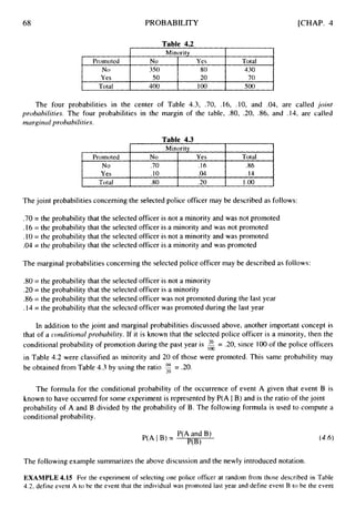 68
Promoted
No
PROBABILITY
Minority
No Yes Total
350 80 430
[CHAP. 4
~ ~ ~
Promoted No
No .70
Yes . l O
Total .80
Table 4.2
Yes Total
.16 .86
.04 .14
.20 1.oo
Yes 50 I 20 I 70 I
I Total I 400 I 100 I 500 I
The four probabilities in the center of Table 4.3, .70, .16, .10, and .04, are called joint
probabilities. The four probabilities in the margin of the table, .80, .20, .86, and .14, are called
mtirginal probabilities.
Table 4.3 a
I Minoritv I I
The joint probabilities concerning the selected police officer may be described as follows:
.70 = the probability that the selected officer is not a minority and was not promoted
.I6 = the probability that the selected officer is a minority and was not promoted
.I0= the probability that the selected officer is not a minority and was promoted
.04= the probability that the selected officer is a minority and was promoted
The marginal probabilities concerning the selected police officer may be described as follows:
.80 = the probability that the selected officer is not a minority
.20 = the probability that the selected officer is a minority
.86= the probability that the selected officer was not promoted during the last year
.14 = the probability that the selected officer was promoted during the last year
In addition to the joint and marginal probabilities discussed above, another important concept is
that of a corzditional probability. If it is known that the selected police officer is a minority, then the
conditional probability of promotion during the past year is = .20, since 100 of the police officers
in Table 4.2 were classified as minority and 20 of those were promoted. This same probability may
be obtained from Table 4.3 by using the ratio $ = .20.
The formula for the conditional probability of the occurrence of event A given that event B is
known ta have occurred for some experiment is represented by P(A I B) and is the ratio of the joint
probability of A and B divided by the probability of B. The following formula is used to compute a
conditional probability.
P(A and B)
P(B)
P(A I B) =
The following example summarizes the above discussion and the newly introduced notation.
EXAMPLE 4.15 For the experiment of selecting one police officer at random from those described in Table
4.2,define event A to be the event that the individual was promoted last year and define event B to be the event
 