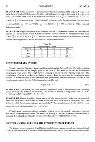 70
Smoker
No
Yes
Total
PROBABILITY
History of Heart Disease
No Yes Total
75 5 80
35 10 45
110 15 125
[CHAP. 4
EXAMPLE 4.18 For the experiment of drawing one card from a standard deck of 52 cards, let A be the event
that a club is selected, let B be the event that a face card (jack, queen, or king) is drawn, and let C be the event
that a jack is drawn. Then A and B are independent events since P(A) = $ = .25 and P(A I B) = $ = .25.
P(A I B) = 2 = .25. since there are 12 face cards and 3 of them are clubs. The events B and C are dependent
events since P(C)= 5 = .077 and P(C IB) = 5 = .333. P(C I B) = -% = .333, since there are 12 face cards and
4 of them are jacks.
12
52 12 12
EXAMPLE 4.19 Suppose one patient record is selected from the 125 represented in Table 4.4. The event that
a patient has a history of heart disease, A, and the event that a patient is a smoker, B, are dependent events, since
= .22. For this group of patients, knowing that an individual is a smoker
= .I2 and P(A I B) =
15
12s
P(A)= -
almost doubles the probability that the individual has a history of heart disease.
Table 4.4
COMPLEMENTARYEVENTS
To every event A, there corresponds another event A', called the complement of A and consisting
of all other outcomes in the sample space not in event A. The word nut is used to describe the
complement of an event. The complement of selecting a red card is not selecting a red card. The
complement of being a smoker is not being a smoker. Since an event and its complement must
account for all the outcomes of an experiment, their probabilities must add up to one. If A and A' are
complementary events then the following equation must be true.
P(A) +P(A') = 1 (4.8)
EXAMPLE 4.20 Approximately 2% of the American population is diabetic. The probability that a randomly
chosen American is not diabetic is .98, since P(A)= .02, where A is the event of being diabetic, and .02 + P(A')
= 1. Solving for P(A') we get P(A') = 1 - .02 = .98.
EXAMPLE4.21 Find the probability that on a given roll of a pair of dice that "snake eyes" are not rolled.
Snake eyes means that a one was observed on each of the dice. Let A be the event of rolling snake eyes. Then
P(A)= L!- = .028. The event that snake eyes are not rolled is AC.Then using formula (4.8),.028 + P(A') = 1, and
solving for P(A'), it follows that P(AC)= I - .028 = .972.
26
Complementary events are always mutually exclusive events but mutually exclusive events are
not always complementary events. The events of drawing a club and drawing a diamond from a
standard deck of cards are mutually exclusive, but they are not complementary events.
MULTIPLICATION RULE FOR THE INTERSECTION OF EVENTS
The intersection of two events A and B consists of all those outcomes which are common to both
A and B. The intersection of the two events is represented as A and B. The intersection of two events
 