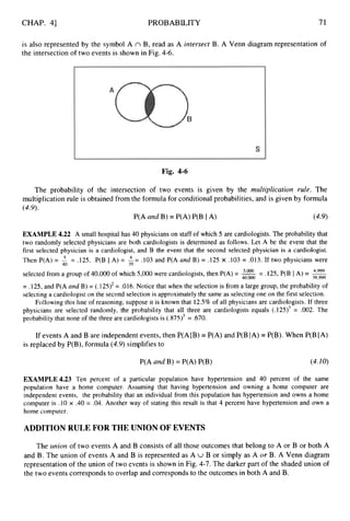 CHAP. 41 PROBABILITY 71
is also represented by the symbol A n B, read as A intersect B. A Venn diagram representation of
the intersection of two events is shown in Fig. 4-6.
Fig. 4-6
The probability of the intersection of two events is given by the inultiplication rule. The
multiplication rule is obtained from the formula for conditional probabilities, and is given by formula
(4.9).
P(A and B) = P(A) P(B IA) (4.9)
EXAMPLE 4.22 A small hospital has 40 physicians on staff of which 5 are cardiologists. The probability that
two randomly selected physicians are both cardiologists is determined as follows. Let A be the event that the
first selected physician is a cardiologist, and B the event that the second selected physician is a cardiologist.
Then P(A) = $ = ,125, P(B I A) = L=.103 and P(A and B) = .125 x .103 = .013. If two physicians were
selected from a group of 40,000of which 5,000were cardiologists, then P(A) = = .125, P(B IA) = 4,999
40,000 39,999
39
= .125, and P(A and B) = (.125)2= .016. Notice that when the selection is from a large group, the probability of
selecting a cardiologist on the second selection is approximately the same as selecting one on the first selection.
Following this line of reasoning, suppose it is known that 12.5% of all physicians are cardiologists. If three
equals (.125)3 = .002. The
physicians are selected randomly, the probability that all three are cardiologists
probability that none of the three are cardiologists is (.875)3 = .670.
If events A and B are independent events, then P(A1B) = P(A) and P(B
is replaced by P(B), formula (4.9)simplifies to
P(A and B) =P(A) P(B)
A) = P(B). When P(B IA)
(4.10)
EXAMPLE 4.23 Ten percent of a particular population have hypertension and 40 percent of the same
population have a home computer. Assuming that having hypertension and owning a home computer are
independent events, the probability that an individual from this population has hypertension and owns a home
computer is .10 x .40 = -04.Another way of stating this result is that 4 percent have hypertension and own a
home computer.
ADDITION RULE FOR THE UNION OF EVENTS
The union of two events A and B consists of all those outcomes that belong to A or B or both A
and B. The union of events A and B is represented as A U B or simply as A or B. A Venn diagram
representation of the union of two events is shown in Fig. 4-7. The darker part of the shaded union of
the two events corresponds to overlap and corresponds to the outcomes in both A and B.
 