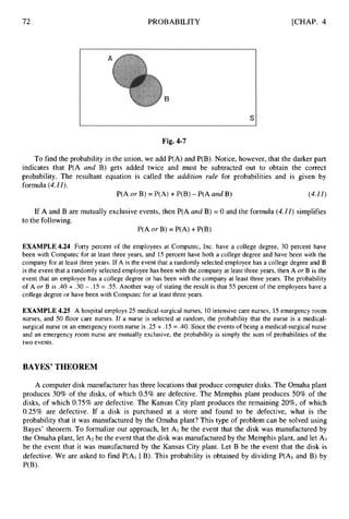 72 PROBABILITY [CHAP. 4
Fig. 4-7
To find the probability in the union, we add P(A) and P(B). Notice, however, that the darker part
indicates that P(A and B) gets added twice and must be subtracted out to obtain the correct
probability. The resultant equation is called the addition rule for probabilities and is given by
formula (4.1I).
P(A or B) = P(A) +P(B) -P(A and B) (4.11)
If A and B are mutually exclusive events, then P(A and B) = 0 and the formula (4.11)simplifies
to the following.
P(A or B) = P(A) +P(B)
EXAMPLE4.24 Forty percent of the employees at Computec, Inc. have a college degree, 30 percent have
been with Computec for at least three years, and 15 percent have both a college degree and have been with the
company for at least three years. If A is the event that a randomly selected employee has a college degree and B
is the event that a randomly selected employee has been with the company at least three years, then A or B is the
event that an employee has a college degree or has been with the company at least three years. The probability
of A or B is .40 + .30 - .15 = .55. Another way of stating the result is that 55 percent of the employees have a
college degree or have been with Computec for at least three years.
EXAMPLE 4.25 A hospital employs 25 medical-surgical nurses, 10intensive care nurses, 15 emergency room
nurses, and 50 floor care nurses. If a nurse is selected at random, the probability that the nurse is a medical-
surgical nurse or an emergency room nurse is .25 + .15 = .40. Since the events of being a medical-surgical nurse
and an emergency room nurse are mutually exclusive, the probability is simply the sum of probabilities of the
two events.
BAYES’ THEOREM
A computer disk manufacturer has three locations that produce computer disks. The Omaha plant
produces 30% of the disks, of which 0.5% are defective. The Memphis plant produces 50% of the
disks, of which 0.75% are defective. The Kansas City plant produces the remaining 20%, of which
0.25% are defective. If a disk is purchased at a store and found to be defective, what is the
probability that it was manufactured by the Omaha plant? This type of problem can be solved using
Bayes’ theorem. To formalize our approach, let AI be the event that the disk was manufactured by
the Omaha plant, let A2 be the event that the disk was manufactured by the Memphis plant, and let A3
be the event that it was manufactured by the Kansas City plant. Let B be the event that the disk is
defective. We are asked to find P(A1 I B). This probability is obtained by dividing P(A1 and B) by
P(B)-
 