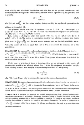 74 PROBABILITY [CHAP. 4
when selecting two items from four distinct items that there are six possible combinations. The
number of combinations possible when selecting n from N items is represented by the symbol Cf;’ and
is given by
N !
n!( N -n)!
cf;’= (4.15)
NC”,C(N, n), and
addition to the symbol C,”.
The symbol n!, read as “n factorial,” is equal to n x (n - I ) x (n - 2) x . . . x 1. For example, 3! =
3 x 2 x 1 = 6, and 4! = 4 x 3 x 2 x I = 24. The values for n! become very large even for small values
of n. The value of 10!is 3,628,800, for example.
In the context of selecting two letters from four, N! = 4! = 4 x 3 x 2 x 1 = 24, n! = 2! = 2 x 1 = 2
and (N - n)! = 2! = 2. The number of combinations possible when selecting two items from four is
are three other notations that are used for the number of combinations in
[
:
I
24
-
4!
given by c; = -- -= 6 , the same number obtained when we listed all possibilities above.
2!2! 2 x 2
When the number of items is larger than four or five, it is difficult to enumerate all of the
possibilities.
EXAMPLE 4.27 The number of five card poker hands that can be dealt from a deck of 52 cards is given by
52! 52 x 5 I x 50x49 x48 x 47! 52 x 5 1 x 5 0 ~ 4 9
x 48
c
;
2 = -
-
- -
- = 2,598,960. Notice that by expressing 52!
5!47! 120x47! 120
as 52 x 51 x 50 x 49 x 48 x 47!, we are able to divide 47! out because it is a common factor in both the
numerator and the denominator.
If the order of selection of items is important, then we are interested in the number of
perniutations possible when selecting n items from N items. The number of permutations possible
when selecting n objects from N objects is represented by the symbol Pc;’,and given by
N !
(N-n)!
pf;’=- (4.16)
NPn, P(N, n) and (N)n are other symbols used to represent the number of permutations.
EXAMPLE 4.28 The number of permutations possible when selecting two letters from the four letters a, b, c,
anddis p!=-=-=-= 12. In this case, the 12 permutations are easy to list. They are ab, ba, ac, ca,
ad, da, bc, cb, bd, db, cd, and dc. There are always more permutations than combinations when selecting n items
from N, because each different ordering is a different permutation but not a different combination.
4! 4! 24
(4-2)! 2! 2
EXAMPLE 4.29 A president, vice president, and treasurer are to be selected from a group of 10 individuals.
How many different choices are possible? In this case, the order of listing of the three individuals for the three
offices is important because a slate of Jim, Joe, and Jane for president, vice president, and treasurer is different
from Joe, Jim, and Jane for president, vice president, and treasurer, for example. The number of permutations is
P:* = 7
= 1Ox 9 x 8 = 720. That is, there are 720 different sets of size three that could serve as president, vice
presideqt, and treasurer.
1O!
 