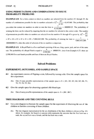 CHAP. 41 PROBABILITY 75
USING PERMUTATIONSAND COMBINATIONSTO SOLVE
PROBABILITY PROBLEMS
EXAMPLE4.30 For a lotto contest in which six numbers are selected from the numbers 01 through 45, the
number of combinations possible for the six numbers selected is Cis= -
-
-8,145,060. The probability that
you select the correct six numbers in order to win this lotto is = .000000123. The probability of
winning the lotto can be reduced by requiring that the six numbers be selected in the correct order. The number
4s !
of permutations possible when six numbers are selected from the numbers 01 through 45 is given by p:' = -
39 !
= 45 x 44 x 43 x 42 x 41 x 40 = 5,864,443,200. The probability of winning the lotto is
.00000000017I, when the order of selection of the six numbers is important.
45!
6!39!
1
8,145,060
-
-
I
5,864,443,200
EXAMPLE 4.31 A Royal Flush is a five-card hand consisting of the ace, king, queen, jack, and ten of the same
suit. The probability of a Royal Flush is equal to = .00000154, since from Example 4.27, there are
2,598,960 five-card hands possible and four of them are Royal Flushes.
4
2,598,960
Solved Problems
EXPERIMENT,OUTCOMES,AND SAMPLESPACE
4.1
4.2
An experiment consists of flipping a coin, followed by tossing a die. Give the sample space for
this experiment.
Ans. One of many possible representations of the sample space is S = {HI, H2, H3, H4, HS, H6, T1,
T2, T3, T4, T5, T6).
Give the sample space for observing a patient's Rh blood type.
Ans. One of many possible representations of the sample space is S = { Rh-, Rh').
TREE DIAGRAMS AND THE COUNTING RULE
4.3 Use a tree diagram to illustrate the sample space for the experiment of observing the sex of the
children in families consisting of three children.
Ans. The tree diagram representation for the sex distribution of the three children is shown in Fig. 4-8,
where, for example, the branch or outcome mfm represents the outcome that the first born was a
male, the second born was a female, and the last born was a male.
 
