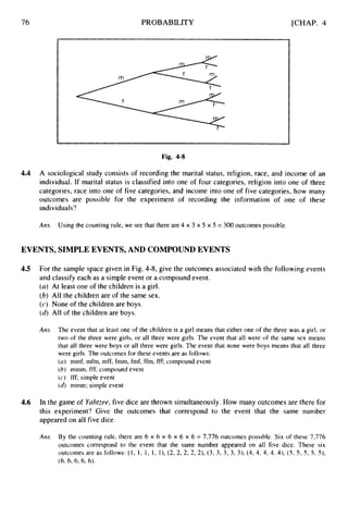 76 PROBABILITY [CHAP. 4
Fig. 4-8
4.4 A sociological study consists of recording the marital status, religion, race, and income of an
individual. If marital status is classified into one of four categories, religion into one of three
categories, race into one of five categories, and income into one of five categories, how many
outcomes are possible for the experiment of recording the information of one of these
individuals?
Ans. Using the counting rule, we see that there are 4 x 3 x 5 x 5 = 300 outcomes possible.
EVENTS, SIMPLEEVENTS, AND COMPOUNDEVENTS
4.5 For the sample space given in Fig. 4-8, give the outcomes associated with the following events
and classify each as a simple event or a compound event.
(a) At least one of the children is a girl.
(b) All the children are of the same sex.
(c) None of the children are boys.
(6) All of the children are boys.
Ans. The event that at least one of the children is a girl means that either one of the three was a girl, or
two of the three were girls, or all three were girls. The event that all were of the same sex means
that all three were boys or all three were girls. The event that none were boys means that all three
were girls. The outcomes for these events are as follows:
(a) mmf, mfm, mff, fmm, fmf, ffm, fff; compound event
(b) mmm, fff; compound event
(c) fff; simple event
(4 mmrn; simple event
4.6 In the game of Yahtzee, five dice are thrown simultaneously. How many outcomes are there for
this experiment? Give the outcomes that correspond to the event that the same number
appeared on all five dice.
Ans. By the counting rule, there are 6 x 6 x 6 x 6 x 6 = 7,776 outcomes possible. Six of these 7,776
outcomes correspond to the event that the same number appeared on all five dice. These six
outcomes are as follows: ( I , 1, 1, 1, l), (2, 2, 2, 2, 2), (3, 3, 3, 3, 3), (4, 4, 4, 4, 4), (5, 5 , 5 , 5 , 5).
(6, 6,6,6,6).
 