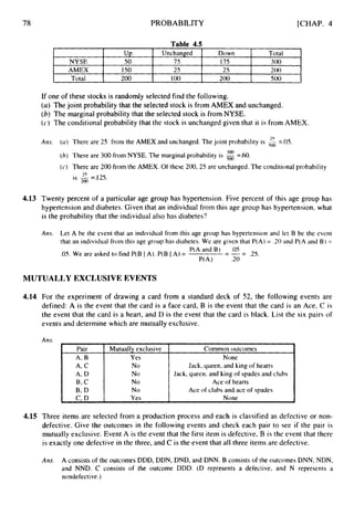 78
NYSE
AMEX
Total
PROBABILITY [CHAP. 4
u p Unchanged Down Total
50 75 175 300
150 25 25 200
200 100 200 500
Table 4.5
Pair
A, B
A, c
A, D
B, c
B,D
c,D
Mutually exclusive Common outcomes
Yes None
No
No
No Ace of hearts
No
Yes None
Jack, queen, and king of hearts
Jack, queen, and king of spades and clubs
Ace of clubs and ace of spades
If one of these stocks is randomly selected find the following.
(a) The joint probability that the selected stock is from AMEX and unchanged.
(b)The marginal probability that the selected stock is from NYSE.
(c) The conditional probability that the stock is unchanged given that it is from AMEX.
Am. (a) There are 25 from the AMEX and unchanged. The joint probability is
(h) There are 300 from NYSE. The marginal probability is
(c) There are 200 from the AMEX. Of these 200, 25 are unchanged. The conditional probability
is -=.I25
=.OS.
=.60.
25
200
4.13 Twenty percent of a particular age group has hypertension. Five percent of this age group has
hypertension and diabetes. Given that an individual from this age group has hypertension, what
is the probability that the individual also has diabetes?
Am. Let A be the event that an individual from this age group has hypertension and let B be the event
that an individual from this age group has diabetes. We are given that P(A) = .20 and P(A and B ) =
.05. We are asked to find P(B I A). P(B IA) =
P(A and B) .OS
R A ) .20
---
- - .25.
MUTUALLY EXCLUSIVE EVENTS
4.14 For the experiment of drawing a card from a standard deck of 52, the following events are
defined: A is the event that the card is a face card, B is the event that the card is an Ace, C is
the event that the card is a heart, and D is the event that the card is black. List the six pairs of
events and determine which are mutually exclusive.
4.15 Three items are selected from a production process and each is classified as defective or non-
defective. Give the outcomes in the following events and check each pair to see if the pair is
mutually exclusive. Event A is the event that the first item is defective, B is the event that there
is exactly one defective in the three, and C is the event that all three items are defective.
Am. A consistsof the outcomes DDD, DDN, DND, arid DNN. B consists of the outcomes DNN, NDN,
and NND. C consists of the outcome DDD. (D represents a defective, and N represents a
nondefective.)
 