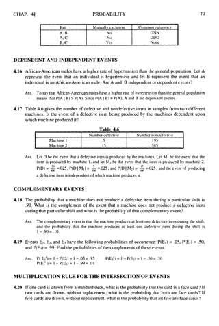 CHAP. 41
Pair Mutually cxclusive
A, B N0
A, C No
B, c Yes
PROBABILITY
Common outcomes
DNN
DDD
Nonc
79
Machine I
Machine 2
5 195
15 585
DEPENDENT AND INDEPENDENT EVENTS
4.16 African-American males have a higher rate of hypertension than the general population. Let A
represent the event that an individual is hypertensive and let B represent the event that an
individual is an African-American male. Are A and B independent or dependent events?
Am. To say that African-American males have a higher rate of hypertension than the general population
means that P(A IB) > P(A). Since P(A I B) # P(A), A and B are dependent events.
4.17 Table 4.6 gives the number of defective and nondefective items in samples from two different
machines. Is the event of a defective item being produced by the machines dependent upon
which machine produced it?
Table 4.6
I I Number defective I Number nondcfectivc I
Am. Let D be the event that a defective item is produced by the machines, Let M,be the event that the
item is produced by machine 1, and let M2 be the event that the item is produced by machine 2.
P(D) = =.025, P(D IM,) = 2oo =.025, and P(D IM2) = 6oo =.025, and the event of producing
a defective item is independent of which machine produces it.
20 5 15
COMPLEMENTARYEVENTS
4.18 The probability that a machine does not produce a defective item during a particular shift is
.90. What is the complement of the event that a machine does not produce a defective item
during that particular shift and what is the probability of that complementary event?
Ans. The complementary event is that the machine produces at least one defective item during the shift,
and the probability that the machine produces at least one defective item during the shift is
1 - .90= .10.
4.19 Events El, E2,and E3 have the following probabilities of occurrence: P(EI)= .OS, P(E2) = SO,
and P(E3) = .99. Find the probabilities of the complements of these events.
Am. P( El') = 1 - P(E,) = 1 - .05 = .95
P(E3' ) = 1 - P(E3) = 1 - .99 = .01
P(E2) = 1 - P(E2)= I - .SO= .SO
MULTIPLICATION RULE FOR THE INTERSECTION OF EVENTS
4.20 If one card is drawn from a standard deck, what is the probability that the card is a face card? If
two cards are drawn, without replacement, what is the probability that both are face cards? If
five cards are drawn, without replacement, what is the probability that all five are face cards?
 