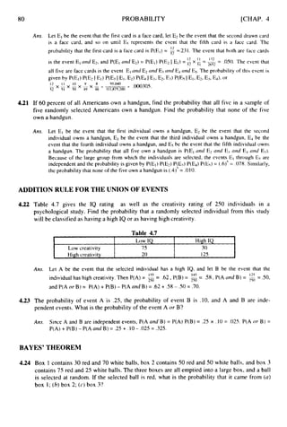 80
Low IQ High IQ
Low creativity 75 30
High creativity 20 125 L
PROBABILITY [CHAP. 4
Ans. Let El be the event that the first card is a face card, let E2 be the event that the second drawn card
is a face card, and so on until Es represents the event that the fifth card is a face card. The
probability that the first card is a face card is P(EI)= i2 =.231. The event that both are face cards
12
1 1 132 -
is the event El and Ez,and P(EI and E*)= P(EI)P(E2 I El) = x lFT = -- .050. The event that
all five are face cards is the event Eland El nnd E3 and E4 arid ES. The probability of this event is
given by P(EI)RE2 I El) P(E.1I Et, E21 P(E4 I El, E2, Ed P(Es I El, Ez,
Ej, Ed, or
- .000305.
12 I 1 1
0 9 8 95040
- x - x - x - x - = L -
92 51 so 4Y 48 311,87S,200
2652
4.21 If 60 percent of all Americans own a handgun, find the probability that all five in a sample of
five randomly selected Americans own a handgun. Find the probability that none of the five
own a handgun.
Ans. Let E, be the event that the first individual owns a handgun, E2 be the event that the second
individual owns a handgun, E3 be the event that the third individual owns a handgun, E4 be the
event that the fourth individual owns a handgun, and E5 be the event that the fifth individual owns
a handgun. The probability that all five own a handgun is P(EI and E2 and E3and E4 arid E?).
Because of the large group from which the individuals are selected, the events El through Es are
independent and the probability is given by P(EI)P(E2) P(E3) P(E4)P(E5)= (.6)5= .078. Similarly,
the probability that none of the five own a handgun is (.4)’= .010.
ADDITION RULE FOR THE UNION OF EVENTS
4.22 Table 4.7 gives the IQ rating as well as the creativity rating of 250 individuals in a
psychological study. Find the probability that a randomly selected individual from this study
will be classified as having a high IQ or as having high creativity.
Ans. Let A be the event that the selected individual has a high IQ, and let B be the event that the
individual has high creativity. Then P(A) = 250 - .62,P(B) = 250 - .58,P(A and B) = = S O ,
and P(A or B) = P(A) + P(B) - P(A and B) = .62 + .58 - S O = .70.
15.5 - 14s -
4.23 The probability of event A is .25, the probability of event B is .lO, and A and B are inde-
pendent events. What is the probability of the event A or B?
Ans. Since A and B are independent events, P(A and B) = P(A) P(B) = .25 x .I0 = ,025.P(A or B) =
P(A) +P(B) - P(A and B) = .25 + .I0- ,025= .325.
BAYES’ THEOREM
4.24 Box 1 contains 30 red and 70 white balls, box 2 contains 50 red and 50 white balls, and box 3
contains 75 red and 25 white balls. The three boxes are all emptied into a large box, and a ball
is selected at random. If the selected ball is red, what is the probability that it came from (a)
box 1;(b)box 2; (c) box 3‘?
 