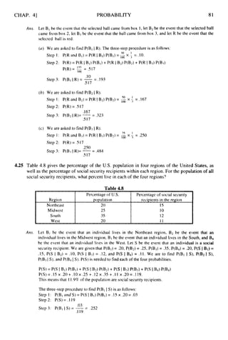 CHAP. 4
3 PROBABILITY 81
Region
Northeast
Midwest
South
West
Ans. Let B 1be the event that the selected ball came from box 1, let B2be the event that the selected ball
came from box 2, let B3be the event that the ball came from box 3, and let R be the event that the
selected ball is red.
Percentage of U.S.
popu1ation
Percentage of social security
rccipients in the region
20 15
2s 10
35 12
20 11
(CI) We are asked to find P(Bl I R). The three-step procedure is as follows:
Step 1:
Step 2:
Step 3:
(b) We are asked to find P(B2IR).
Step I: P(R and B2) = P(R IB2) P(B2)= Ex
Step 2: P(R) = .S 17
Step 3: P(B2IR)= -= .323
so 1
= .I67
.I 67
.517
(c) We are asked to find P(B3IR).
Step 1: P(R and B3) = P(R I B3) P(B2)=
Step 2: P(R) = .5 I7
7s 1
x _1 = .250
,250
.5I7
Step 3: P(B3I R)= --
- ,484
4.25 Table 4.8 gives the percentage of the U.S. population in four regions of the United States, as
well as the percentage of social security recipients within each region. For the population of all
social security recipients, what percent live in each of the four regions?
Table 4.8
Am. Let B1 be the event that an individual lives in the Northeast region, B2 be the event that an
individual lives in the Midwest region, B3be the event that an individual lives in the South, and B4
be the event that an individual lives in the West. Let S be the event that an individual is a social
security recipient. We are given that P(BI)= .20, P(B2) = .25, P(B3) = .3S.P(B4)= .20, P(S IBI)=
.15, P(S I B2) = .10, P(S 1 B3) = .12, and P(S I B4) = .11. We are to find P(B1 I S), P(B2 1 S),
P(B3I S), and P(B4I S).P(S) is needed to find each of the four probabilities.
P(S) = P(S I BI) P(B1)+ P(S I B2) w32) + P(S IBd P(B3) + P(S IB4) P(B4)
P(S) = .I5x .20+ .I0 x .25 + .12 x .35 + .I 1 x .20= .I 19.
This means that 1 I .9%of the population are social security recipients.
The three-step procedure to find P(BI I S) is as follows:
Step 1: P(BIarid S) = P(S I BI) P(BI)= .15 x .20 = .03
Step 2: P(S) = . I 19
.03
.1 19
Step 3: P(BII S) = -= .252
 