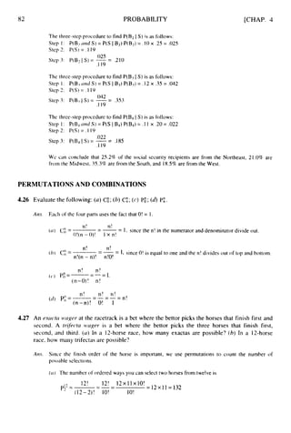 82 PROBABILITY [CHAP. 4
The three-step procedure to find P(B2 I S) is as follows:
Step 2:
Step I : P(B2 L i d S)= P(S IB2) P(B2) = . I 0 x .25 = .U25
P(S)= . I 19
.025
.I 19
Step 3: P(B2I S) = -= .210
The thrce-step procedure to find P(B3IS) is as follows:
Step 2: P(S)= . 1 19
Step 1: P ( B I ~ d S ) = P ( S I B j ) P ( B 3 ) = . 1 2 x , 3 5 = . 0 4 2
.U42
.I 19
Step 3: P(B3I S) = -= .353
The three-step procedure to find P(B4I S) is as follows:
Step 1: P(B d and S)= P(S I Bq)P(Bq)= .I 1 x .20= .022
Step 2: P(S)= .I19
Step 3: P(Bj IS)= -= .185
.022
.I 19
We can conclude that 25.2% of the social security recipients are from the Northeast, 21.0% are
from the Midwest, 35.3% are from the South, and 18.5%are from the West.
PERMUTATIONS AND COMBINATIONS
4.26 Evaluate the following: (a)C& (b)CE; (c) PE ;(d)P;.
Am. Each of the four parts uses the fact that O! = 1.
n!
I x n!
---
n!
( ( 1 ) c"- - - I , since the n! in the numerator and denominator divide out.
() - o!(n - o)!
n!
( t l ) c;:
= - -= 1, since O! is equal to one and the n! divides out of top and bottom.
-
n!
n!(n - n)! n!O!
n! n!
(n-O)! n!
( C ' ) PI=------- - -1.
n! n! n!
(n-n)! O! 1
-----
(d> Pi: = -
- - - n!
4.27 An e-wc-tizwngur at the racetrack is a bet where the bettor picks the horses that finish first and
second. A trff;ec.tn izwger is a bet where the bettor picks the three horses that finish first,
second, and third. (cl) In a 12-horse race, how many exactas are possible? (b)In a 12-horse
race, how many trifectas are possible?
Am. Since the finish order of the horse is important, we use permutations to count the number of
possib1e se1ections.
( ( 1 ) The number of ordered ways you can select two horses from twelve is
12! 12! 12xllx10!
=12~11=132
-
pi?= --=
(12-2)! IO! 10!
 