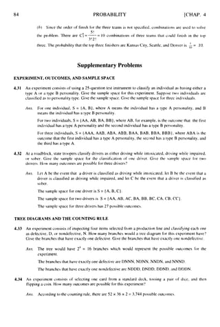 84 PROBABILITY [CHAP. 4
( 0 ) Since the order of finish for the three teams is not specified, cornbinations are used to solve
the problem. There are C:= -= 10 combinations of three teams that could finish in the top
three. The probability that the top three finishers are Kansas City, Seattle, and Denver is A = .10.
S!
3!2!
Supplementary Problems
EXPERIMENT, OUTCOMES, AND SAMPLE SPACE
4.31 An experiment consists of using a 25-question test instrument to classify an individual as having either a
type A or a type B personality. Give the sample space for this experiment. Suppose two individuals are
classified as to personality type. Give the sample space. Givc the sample space for three individuals.
Am. For one individual, S = {A,B},where A rneans the individual has a type A personality. and B
means the individual has a type B personality.
For two individuals, S = {AA,
AB,BA,BB},where AB,for example, is the outcome that the first
individual has a type A personality and the second individual has a type B personality.
For three individuals, S = {AAA,AAB,ABA,ABB,BAA,BAB,BBA,BBB},where ABA is the
outcome that the first individual has a type A personality, the second has a type B personality, and
the third has a type A.
4.32 A
t a roadblock, state troopers classify drivers as either driving while intoxicated, driving while impaired,
or sober. Give the sample space for the classification of one driver. Givc the sample space for two
drivers. How many outcomes are possible for three drivers'?
Ans. Let A be the event that a driver is classified as driving while intoxicated, let B be the event that a
driver is classified as driving while impaired, and let C be the event that a driver is classified as
sober.
The sample space for one driver is S = {A,
B,C).
The sample space for two drivers is S = {AA,
AB,AC, BA,BB,BC,CA,CB,CC)
The sample space for three drivers has 27 possible outcomes.
TREE DIAGRAMS AND THE COUNTING RULE
4.33 An experiment consists of inspecting four items selected from a production line and classifying each one
as defective, D, or nondefective, N.How many branches would a tree diagram for this experiment have'?
Give the branches that have exactly one defective. Give the branches that have exactly one nondefective.
Am. The tree would have 2' = 16 branches which would represent the possible outcomes for the
experiment.
The branches that have exactly one defective are DNNN, NDNN, NNDN, and NNND.
The branches that have exactly one nondefective are NDDD, DNDD, DDND. and DDDN.
4.34 An experiment consists of selecting one card from a standard deck, tossing a pair of dice, and then
flipping a coin. How many outcomes are possible for this experiment?
Am. According to the counting rule, there are 52 x 36 x 2 = 3,744 possible outcomes.
 