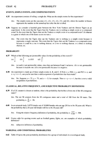 CHAP. 41 PROBABILITY 85
EVENTS, SIMPLE EVENTS, AND COMPOUND EVENTS
4.35 An experiment consists of rolling a single die. What are the simple events for this experiment'?
Ans. The simple events are the outcomes { 11, { 21, { 3 } , (41, { 5 ) ,and (61, where the number in braces
represents the number on the turned up face after the die is rolled.
4.36 Suppose we consider a baseball game between the New York Yankees and the Detroit Tigers as an
experiment. Is the event that the Tigers beat the Yankees one to nothing a simple event or a compound
event? Is the event that the Tigers shut out the Yankees a simple event or a compound event? (A shutout
is a game in which one of the teams scores no runs.)
Ans. The event that the Tigers shut out the Yankees one to nothing is a simple event because it
represents a single outcome. The event that the Tigers shut out the Yankees is a compound event
because it could be a one to nothing shutout, or a two to nothing shutout, or a three to nothing
shutout, etc.
PROBABILITY
4.37 Which of the following are permissible values for the probability of the event E?
Am. (a)and (c)are permissible values, since they are between 0 and 1 inclusive. (b)is not permissible
because it exceeds one. (d)is not permissible because it is negative.
4.38 An experiment is made up of three simple events A, B, and C. If P(A) = x, P(B) = y, and P(C) = z, and
x +y + z = 1, can you be sure that a valid assignmentof probabilities has been made?
Am. No. Suppose x = .75, y = .75, and z = -S, for example. Then x + y + z = 1, but this is not a valid
assignment of probabilities.
CLASSICAL, RELATIVE FREQUENCY, AND SUBJECTIVE PROBABILITY DEFINITIONS
4.39 If a U.S. senator is chosen at random, what is the probability that he/she is from one of the 48 contiguous
states?
Ans. The are 96 senators from the 48 contiguous states and a total of 100 from the 50 states. The
96
probability is = .96.
4.40 In an actuarial study, 9,875 females out of 10,000females who are age 20 live to be 30 years old. What is
the probability that a 20-year-old female will live to be 30 years old?
988.
-
9,875 -
Ans. Using the relative frequency definition of probability, the probability is
4.41 Casino odds for sporting events such as football games, fights, etc. are examples of which probability
definition?
Ans. subjective definition of probability
MARGINAL AND CONDITIONAL PROBABILITIES
4.42 Table 4.9 gives the joint probability distribution for a group of individuals in a sociological study.
 