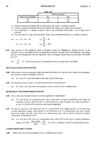 86
High school graduate
N0
Yes
PROBABILITY
Welfare recipient
No Yes
.I5 .2s
.55 .OS
[CHAP. 4
Table 4.9
4.43
( ( I ) Find the marginal probability that an individual in this study is a welfare recipient.
( h ) Find the marginal probability that an individual in this study is not a high school graduate?
( c ) If an individual is a welfare recipient, what Is the probability that he/she is not a high school
graduatc?
(tl) It'an individual is a high school graduate, what is the probability that he/she is a welfare recipient?
.LJ
Airs. ( c l ) .25 + .OS= .30 (c) -= .83
.30
( h ) .IS+ .25 = .40
.05
.60
(d) -= .083
Sixty percent of the registered voters in Douglas County are Republicans. Fifteen percent of the
registered voters in Douglas County are Republican and have incomes above $250,000 per year. What
percent of the Republicans who are registered voters in Douglas County have incomes above $250,000
per year'!
.I 5
-= .25. Twenty-five percent of the Republicans have incomes above $250,000.
.60
A m .
MUTUALLY EXCLUSIVE EVENTS
4.44 With reference to the sociological study described in problem 4.42, are the events (high school graduate}
and { weltare recipient} mutually exclusive'?
Atis. No, since 5% of the individuals in the study satisfy both events.
4.45 Do mutually exclusive events cover all the possibilities in an experiment'?
A m . No. 'This is true only when the mutually exclusive events are also complementary.
DEPENDENT AND INDEPENDENT EVENTS
4.46 I f two events are mutually exclusive, are they dependent or independent?
A m If A and B are two nontrivial events (that is, they have a nonzero probability) and if they are
rnutually exclusive, then P(A I B) = 0, since if B occurs, then A cannot occur. But since P(A) is
positive, P(A I B) f P(A), and the events must be dependent.
4.47 Seventy-five percent of all Americans live in a metropolitan area. Eighty percent of all Americans
consider themselves happy. Sixty percent of all Americans live in a metropolitan area and consider
themselves happy. Are the events {lives in a metropolitan area) and {considers themselves happy)
independent or dependent events'?
Am. Let A be the event {live in a metropolitan area} and let B be the event {consider themselves
P(A and B) .60
P(B) .80
-= .75 = P(A) , and hence A and B are independent events.
-
-
happy}.P(A 1 B) =
COMPLEMENTARY EVENTS
4.48 What is the sum of the probabilities of two complementary events?
 