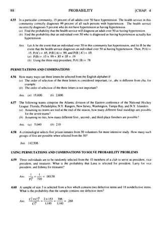88 PROBABILITY [CHAP. 4
4.55 In a particular community, 15 percent of all adults over 50 have hypertension. The health service in this
community correctly diagnoses 99 percent of all such persons with hypertension. The health service
incorrectly diagnoses 5 percent who do not have hypertension as having hypertension.
(a) Find the probability that the health service will diagnose an adult over 50 as having hypertension.
(6) Find the probability that an individual over 50 who is diagnosed as having hypertension actually has
hypertension.
Am. Let A be the event that an individual over 50 in this community has hypertension, and let B be the
event that the health service diagnoses an individual over 50 as having hypertension. Then, P(A) =
.15, P(A') = .85, P(B IA) = .99, and P(B IA') = .05.
(a) P(B) = .15 x -99+.85 x .05 = .19
(6) Using the three-step procedure, P(A IB) = .78
PERMUTATIONS AND COMBINATIONS
4.56 How many ways can three letters be selected from the English alphabet if:
(0)The order of selection of the three letters is considered important, i.e., abc is different from cba, for
example.
(6) The order of selection of the three letters is not important?
Ans. (a) 15,600 (6) 2,600
4.57 The following teams comprise the Atlantic division of the Eastern conference of the National Hockey
League: Florida, Philadelphia, N.Y. Rangers, New Jersey, Washington, Tampa Bay, and N.Y. Islanders.
(a) Assuming no teams are tied at the end of the season, how many different final standinps are possible
(h) Assuming no ties, how many different first-, second-, and third-place finishers are possible?
for the seven teams?
Am. (a) 5,040 (6) 210
4.58 A criminologist selects five prison inmates from 30 volunteers for more intensive study. How many such
groups of five are possible when selected from the 30?
Ans. 142,506
USING PERMUTATIONS AND COMBINATIONS TO SOLVE PROBABILITY PROBLEMS
4.59
4.60
Three individuals are to be randomly selected from the 10 members of a club to serve as president, vice
president, and treasurer. What is the probability that Lana is selected for president, Larry for vice
president, and Johnny for treasurer?
1 I
-
A m . 1
- A= .00138
pio 720
A sample of size 3 is selected from a box which contains two defective items and 18 nondefective items.
What is the probability that the sample contains one defective item?
C:xCi8 - 2x153 - 306
C:O 1,140 1,140
Am. -
--
--= .268
 
