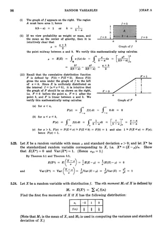 98 RANDOM VARIABLES [CHAP.
5
The graph of f appears on the right. The region
A must have area 1;hence
1
k ( b - a ) = 1 or k = -
b - a
If we view probability as weight or mass, and
the mean as the center of gravity, then it is
intuitively clear that
- a + b
P - - 2
the point midway between a and b. We verify this mathematically using calculus:
= E(X) = x f ( x ) d x = hb&
R
- b2
- --- a
2 -
- a + b
2(b -U ) 2(b -U ) 2
(iii) Recall that the cumulative distribution function
/rF = l
F is defined by F(k)= P(X fk). Hence F(k)
gives the area under the graph of f to the left
of x = k. Since X is uniformly distributed on
the interval I = {afx f b}, it is intuitive that
the graph of F should be as shown on the right, F = O
i.e. F 0 before the point a, F = 1 after the U b
point b, and F is linear between a and b. We
verify this mathematically using calculus: Graph of F
(a) for x < a,
F(x) = f f ( t ) d t = J-1Odt = 0
-CO
(b) for a f x f b,
(c) for x > b, F(x) = P ( X 6 x ) 5 P ( X 6 b) = F(b) = 1 and also 12 P(Xf x) = F(x);
hence F(x) = 1.
5.23. Let X be a random variable with mean ,
U and standard deviation U > 0; and let X* be
the standardized random variable corresponding to X , i.e. X* = (X -p ) / ~ . Show
that E(X*)= 0 and Var (X*)= 1. (Hence uXz= 1.)
By Theorem 5.1 and Theorem 5.5,
1
E(X*) = E(+) = +(X--) = ,(E(X)-p) = 0
and
5.24. Let X be a random variable with distribution f. The rth moment M,of X is defined by
M, = E ( F ) = C x;f(xi)
Find the first five moments of X if X has the following distribution:
(Notethat M Iis the mean of X , and Mz is used in computing the variance and standard
deviation of X.)
 