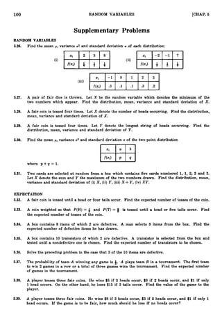 100 RANDOM VARIABLES [CHAP. 6
Supplementary Problems
RANDOM VARIABLES
5.26. Find the mean p , variance US and standard deviation U of each distribution:
5.27. A pair of fair dice is thrown. Let X be the random variable which denotes the minimum of the
two numbers which appear. Find the distribution, mean, variance and standard deviation of X.
5.28. A fair coin is tossed four times. Let X denote the number of heads occurring. Find the distribution,
mean, variance and standard deviation of X.
5.29. A fair coin is tossed four times. Let Y denote the longest string of heads occurring. Find the
distribution, mean, variance and standard deviation of Y.
5.30. Find the mean p, variance 02 and standard deviation U of the two-point distribution
where p + q = 1.
5.31. Two cards are selected at random from a box which contains five cards numbered 1, 1, 2, 2 and 3.
Let X denote the sum and Y the maximum of the two numbers drawn. Find the distribution, mean,
variance and standard deviation of (i)X,(ii) Y,(iii)X +Y,(iv) XY.
EXPECTATION
5.32. A fair coin is tossed until a head or four tails occur. Find the expected number of tosses of the coin.
5.33. A coin weighted so that P(H) = Q and P(T) = # is tossed until a head or five tails occur. Find
the expected number of tosses of the coin.
5.34. A box contains 8 items of which 2 are defective. A man selects 3 items from the box. Find the
expected number of defective items he has drawn.
5.35. A box contains 10 transistors of which 2 are defective. A transistor is selected from the box and
tested until a nondefective one is chosen. Find the expected number of transistors to be chosen.
5.36. Solve the preceding problem in the case that 3 of the 10 items are defective.
5.37. The probability of team A winning any game is #. A plays team B in a tournament. The first team
to win 2 games in a row or a total of three games wins the tournament. Find the expected number
of games in the tournament.
5.38. A player tosses three fair coins. He wins $5 if 3 heads occur, $3 if 2 heads occur, and $1if only
1 head occurs. On the other hand, he loses $15 if 3 tails occur. Find the value of the game to the
player.
5.39. A player tosses three fair coins. He wins $8 if 3 heads occur, $3 if 2 heads occur, and $1if only 1
head occurs. If the game is to be fair, how much should he lose if no heads occur?
 