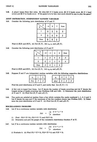 101
CHAP. 51 RANDOM VARIABLES
5.40. A player tosses three fair coins. He wins $10 if 3 heads occur, $5 if 2 heads occur, $3 if 1 head
occurs and $2 if no heads occur. If the game is to be fair, how much should he pay to play the game?
JOINT DISTRIBUTION, INDEPENDENT RANDOM VARIABLES
5.41. Consider the following joint distribution of X and Y:
Find (i) E(X) and E(Y), (ii) Cov (X,
Y),(iii) ux,uy and p(X,Y).
5.42. Consider the following joint distribution of X and Y:
Find (i) E(X)and E(Y),(ii) Cov (X,
Y),(iii) UX,uy and p(X,Y).
5.43. Suppose X and Y are independent random variables with the following respective distributions:
Find the joint distribution of X and Y ,and verify that Cov (X,
Y)= 0.
5.44. A fair coin is tossed four times. Let X denote the number of heads occurring and let Y denote the
longest string of heads occurring (see Problems 5.28 and 5.29). (i) Determine the joint distribution
of X and Y. (ii) Find Cov (X,Y ) and p(X, Y).
5.45. Two cards are selected at random from a box which contains five cards numbered 1, 1, 2, 2 and 3.
Let X denote the sum and Y the maximum of the two numbers drawn (see Problem 6.31). (i) Deter-
mine the joint distribution of X and Y. (ii) Find Cov (X,Y) and p(X,Y).
MISCELLANEOUS PROBLEMS
5.46. Let X be a continuous random variable with distribution
if O f x S g
f ( 4 = ("
0 elsewhere
(i) Find: P(2 fX f5), P(3f X f7 ) and P(X *6).
(ii) Determine and plot the graph of the cumulative distribution function F of X.
5.47. Let X be a continuous random variable with distribution
kx i f O e x S 5
f(4 = {0 elsewhere
(i) Evaluate k. (ii) Find P ( l L X 5 3), P(2 fX f4) and P(X .
f 3).
 
