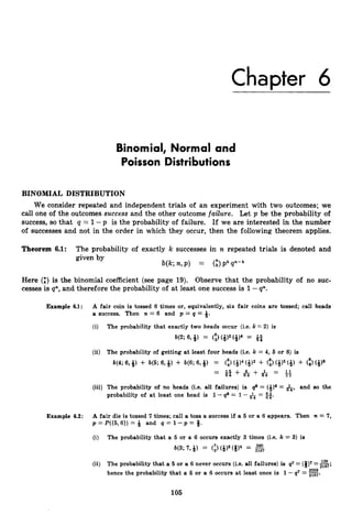 Chapter 6
Binomial, Normal and
Poisson Distributions
BINOMIAL DISTRIBUTION
We consider repeated and independent trials of an experiment with two outcomes; we
call one of the outcomes success and the other outcome failure. Let p be the probability of
success, so that q = 1-p is the probability of failure. If we are interested in the number
of successes and not in the order in which they occur, then the following theorem applies.
Theorem 6.1: The probability of exactly k successes in n repeated trials is denoted and
given by
b(k n,P) = G)Pk
Here (JLk) is the binomial coefficient (see page 19). Observe that the probability of no suc-
cesses is qn, and therefore the probability of at least one success is 1-p.
Example 6.1: A fair coin is tossed 6 times or, equivalently, six fair coins are tossed; call heads
a success. Then n = 6 and p = q = Q.
(i) The probability that exactly two heads occur (i.e. k =2) is
b(2; 6,# = (*)2(Q)4 =
(ii) The probability of getting at least four heads (i.e. k = 4, 6 or 6 ) is
b(4; 6, + W;
6, ?
J
) -t W;
6, Q) = (
:
) (+I4 <#2 -t (
:
) (&)5 (# i- (*I6
= & f + 6 + 1 =
-
1 1
6 4 6 4 3 2
(iii) The probabiiity of no heads (i.e. all failures) is q6 = (+)6 = &, and so the
probability of at least one head is 1-- q6 = 1-2 = 63
6 4 64'
Example 6.2: A fair die is tossed 7 times; call a toss a success if a 6 or a 6 appears. Then n = 7,
p = P({6,6})= Q and q = 1 - p = Q.
(i) The probability that a 6 or a 6 occurs exactly 3 times (i.e. k = 3) is
M3; 7,Q) = (3(Q)3 ($14 =
(ii) The probability that a 5 or a 6 never occurs (i.e. all failures) is 47 =(8)' =g;
hence the probability that a 6 or a 6 occurs at least once is 1 -q7 = -.
105
 