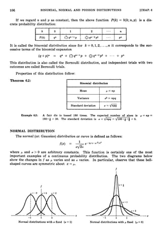 106
I
BINOMIAL, NORMAL AND POISSON DISTRIBUTIONS [CHAP.
6
If we regard n and p as constant, then the above function P(k) = b(k;n,p) is a dis-
crete probability distribution:
I I 1 I
c I
It is called the binomial distribution since for k = 0,1,2, ...,n it corresponds to the suc-
cessive terms of the binomial expansion
(q+p)" = qn + (Y)q"-'p + (;)q"-"p" + * * * + p"
This distribution is also called the Bernoulli distribution, and independent trials with two
outcomes are called Bernoulli trials.
Properties of this distribution follow:
Theorem 6.2:
Binomial distribution
I Mean
Variance
Standard deviation
Example 6.3: A fair die is tossed 180 times. The expected number of sixes is p = np =
180 Q = 30. The standard deviation is Q = = d m = 5.
NORMAL DISTRIBUTION
The normal (or:Guussiun) distribution or curve is defined as follows:
f ( x ) = -
1 e-M(s-w)2/u2
U G
where ,U and U > 0 are arbitrary constants. This function is certainly one of the most
important examples of a continuous probability distribution. The two diagrams below
show the changes in f as ,U varies and as U varies. In particular, observe that these bell-
shaped curves are symmetric about x = p.
f
/)
f U = +
I I X 1 I
-2 0 2 -2 0 2
Normal distributions with U fixed (U =1) Normal distributions with p fixed ( p =0)
X
 