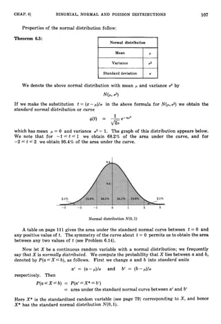 107
CHAP. 61 BINOMIAL, NORMAL AND POISSON DISTRIBUTIONS
Properties of the normal distribution follow:
Theorem 6.3:
Mean P
Variance U2
Standard deviation U
We denote the above normal distribution with mean ,
U and variance 2 by
If we make the substitution t = (x- p)/a in the above formula for N(p,2) we obtain the
standard normal distribution or curve
which has mean ,U = 0 and variance 2 = 1. The graph of this distribution appears below.
We note that for -1 5 t 41 we obtain 68.2% of the area under the curve, and for
-2 A t f 2 we obtain 95.4%of the area under the curve.
A table on page 111 gives the area under the standard normal curve between t = 0 and
any positive value of t. The symmetry of the curve about t = 0 permits us to obtain the area
between any two values of t (see Problem 6.14).
Now let X be a continuous random variable with a normal distribution; we frequently
say that X is normally distributed. We compute the probability that X lies between a and b,
denoted by P(a--'X" b), as follows. First we change a and b into standard units
a
' = ( U - , U ) / C and b' = (b-,+
respectively. Then
P(a X A b) = P(a' A X* 6 b')
= area under the standard normal curve between a' and b'
Here X*is the standardized random variable (see page 79) corresponding to X , and hence
X* has the standard normal distribution N(0,l).
 
