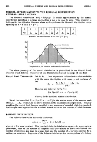 108 BINOMIAL, NORMAL AND POISSON DISTRIBUTIONS [CHAP. 6
NORMAL APPROXIMATION TO THE BINOMIAL DISTRIBUTION.
CENTRAL LIMIT THEOREM
The binomial distribution P(k) = b(k;n,p ) is closely approximated by the normal
distribution providing n is large and neither p nor q is close to zero. This property is
indicated in the following diagram where we have chosen the binomial distribution corre-
sponding to n = 8 and p = q = 8.
k 0 1 2 3 4 5 6 7 8
28 56 28
P(k) 2 -
8 - __ -
70 -
56 - 8 2
256 256 256 256 256 256 256 256 256
Binomial distribution with n = 8 and p = q = 8
The above property of the normal distribution is generalized in the Central Limit
Theorem which follows. The proof of this theorem lies beyond the scope of this text.
Central Limit Theorem 6.4: Let X I ,X 2 , ... be a sequence of independent random variables
with the same distribution with mean 1-1 and variance U
?
Let
Then for any interval {U& X Lb},
limP(a&Z,Lb) = P(aL+'b)
n + a
where + is the standard normal distribution.
Recall that we called Sn = (XI+X 2 + - - +X n ) / n the sample mean of the random vari-
ables X I ,...,X,. Thus 2,in the above theorem is the standardized sample mean. Roughly
speaking, the central limit theorem says that in any sequence of repeated trials the standard-
ized sample mean approaches the standard normal curve as the number of trials increase.
POISSON DISTRIBUTION
The Poisson distribution is defined as follows:
X k e - x
p(k;h) = -
k! '
k = 0,1,2, ...
where X > 0 is some constant. This countably infinite distribution appears in many natural
phenomena, such as the number of telephone calls per minute at some switchboard, the
number of misprints per page in a large text, and the number of particles emitted by a
radioactive substance. Diagrams of the Poisson distribution for various values of X follow.
 