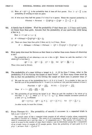 CHAP. 6
1 BINOMIAL, NORMAL AND POISSON DISTRIBUTIONS 113
(ii) Here q4 = (&)4 = $ is the probability that A loses all four games. Then 1- q4 = is the
probability of winning at least one game.
(iii) A wins more than half the games if A wins 3 or 4 games. Hence the required probability is
wins) + ~ ( 4
~ ( 3 wins) = (313 (Q)+ (t)< ~ > 4= 32 + =
27
6.4. A family has 6 children. Find the probability P that there are (i) 3 boys and 3 girls,
(ii) fewer boys than girls. Assume that the probability of any particular child being
a boy is +.
Here n = 6 and p = q = +.
(i) P = P(3boys) = (1)(4)3 (4)3 = = A.
(ii) There are fewer boys than girls if there are 0, 1 or 2 boys. Hence
P = P(0boys) + P(lboy) + P(2boys) = (a)6+ (
;
) (3>(3)5
+ (!) (+I2 (+>4 =
6.5. How many dice must be thrown so that there is a better than even chance of obtaining
a six?
The probability of not obtaining a six on n dice is (8)~l.Hence we seek the smallest n for
which (8).is less than 3:
625
(#)1 = 4 ; (Q)2 = E - ( 2 ) s = 193. but (@)4 = -
36 ’ 216 ’ 1206 < 3
Thus 4 dice must be thrown.
6.6. The probability of a man hitting a target is &. (i) If he fires 7 times, what is the
probability P of his hitting the target at least twice‘? (ii) How many times must he
fire so that the probabiIity of his hitting the target at least once is greater than s?
(i) We seek the sum of the probabilities for k = 2, 3, 4, 5, 6 and 7. It is simpler in this case to
find the sum of the probabilities for k = 0 and 1,i.e. no hits or 1 hit, and then subtract it from 1.
P(nohits) = (9)’ = -, P(lhit) = (;) (i)
($)6 = 5103
16,384
(ii) The probability of not hitting the target is qn. Thus we seek the smallest n for which qn is
less than 1 - $ = Q, where q = 1 - p = 1 - = 9. Hence compute successive powers of
q until q n < & is obtained:
In other words, he must fire 4 times.
6.7. Prove Theorem 6.1: The probability of exactly k successes in 32 repeated trials is
b(k;n,p ) = (i)
p k p - k .
The sample space of the n repeated trials consists of all ordered 72-tuples whose components
are either s (success) or f (failure). The event A of k successes consists of all ordered n-tuples of
which k Components are s and the other n - k components are f . The number of n-tuples in the
event A is equal to the number of ways that k letters s can be distributed among the n components
of an n-tuple; hence A consists of (E) sample points. Since the probability of each point in A is
pk q”--k, we have P(A) = (
:
) p k q n - k .
 