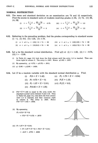 CHAP. 61 BINOMIAL, NORMAL AND POISSON DISTRIBUTIONS 115
NORMAL DISTRIBUTION
6
.
1
1
. The mean and standard deviation on an examination are 74 and 12 respectively.
Find the scores in standard units of students receiving grades (i) 65, (ii) 74, (iii) 86,
(iv) 92.
(i) t = -
- p -
- 65 - 74 = -0.75 (iii) t = - p -
- 86 - 74 = 1.0
~
12 12
X - C L - 74-74 - X - P - 92-74
(ii) t = -- - 0 (iv) t = -- -= 1.5
12 12
6
.
1
2
. Referring to the preceding problem, find the grades corresponding to standard scores
(i) -1, (ii) 0.5, (iii) 1.25, (iv) 1.75.
(i) x = at +p = (12)(-1) + 74 = 62 (iii) x = at + p = (12)(1.25) + 74 = 89
(ii) x = at +p = (12)(0.5) +74 = 80 (iv) x = at + p = (12)(1.75) + 74 = 95
6
.
1
3
. Let + be the standard normal distribution. Find +(t)at (i) t = 1.63, (ii) t = -0.75,
(iii) t = -2.08.
(i) In Table 6.1, page 110, look down the first column until the entry 1.6 is reached. Then con-
tinue right to column 3. The entry is .1057. Hence $(1.63) = .1057.
(ii) By symmetry, $(--0.75) = $(0.75) = .3011.
(iii) +(-2.08) = $(2.08) = .0459.
6
.
1
4
. Let X be a random variable with the standard normal distribution +. Find:
(i) P(0 X 4 1.42) (v) P(-1.79 4X L -0.54)
(ii) P(-0.73 6 X 0) (vi) P(X 1.13)
(iii) P(-1.37 6 X 4 2.01) (vii) P(lX1 4 0.5)
(iv) P(0.65 4X 4 1.26)
(i) P(0 fX 6 1.42) is equal to the area under the
standard normal curve between 0 and 1.42. Thus
in Table 6.2, page 111,look down the first column
until 1.4 is reached, and then continue right
to column 2. The entry is .4222. Hence
P(0 fX f 1.42) = .4222.
(ii) By symmetry,
P(--0.73 6 X 6 0)
= P(0 “Xr0.73) = .2673
(iii) P(--1.37 L X L 2.01)
= P(--1.37 fX f0) +P(0 L X f2.01)
= .4147 +.4778 = ,8925
 