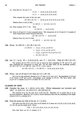 10 SET THEORY [CHAP.
1
Then compute the union of the two sets:
(A x B) U ( A x C) = {(a,2), (a,3), (6,2), (b,3), (a,4), (b,4))
Observe from (i) and (ii) that .
Ax(BuC) = ( A x B ) u ( A X C )
(iv) Now A X B and A x C were computed above. The intersection of A X B and A X C consists of
those ordered pairs which belong to both sets:
(A x B) n (A x C) = {(a,3), (6,311
Observe from (iii) and (iv) that
A x (BnC) = (A x B ) n (A x C)
1
.
2
0
. Prove: A x (BnC) = ( Ax 23) n (A x C).
-4 x (BnC) = {(x,y) : x € A , y E BnC}
= {(x,y) : x E A, y E B, y E C}
= {(x,2/): (%?h E A x c>
E A x B, (
%
!
I
)
= (A x B) n (A x C)
1.21. Let S = {a,b}, W = {1,2,3,4,5,6}and V = {3,5,7,9}. Find (SX W) n (SX V).
The product set (SX W) n (SX V) can be found by first computing S X W and S X V, and
then computing the intersection of these sets. On the other hand, by the preceding problem,
(Sx W) n (S X V )= S x (WnV). Now W nV = {3,5}, and so
(S x W )n (S x V ) = S x (Wnv) = {(a,3), (a,5), (b,3), (b,5))
1
.
2
2
. Prove: Let A cB and CCD; then ( Ax C) c (Bx D).
Let (x,y) be any arbitrary element in A X C; then x: E A and y E C. By hypothesis, A C B and
C c D ; hence x E B and y E D. Accordingly (x,y) belongs to B XD. We have shown that
(2,y) E A X C implies (2,y) E B X D; hence (A X C) c (B X D).
CLASSES OF SETS
1
.
2
3
. Consider the class A = {{2,3},(431, (6)). Which statements are incorrect and
why? (i) {4,5}C A , (ii) {4,5} E A, (iii) {{4,5}}cA.
The members of A are the sets {2,3}, (4,6) and (
6
)
. Therefore (ii) is correct but (i) is an
incorrect statement. Moreover, (iii) is also a correct statement since the set consisting of the single
element {4,5} is a subclass of A .
1.24. Find the power set T(S) of the set S = {1,2,3}.
The power set T(S) of S is the class of all subsets of S; these are {1,2,3}, {1,2}, {1,3), {2,3},
{l}, {2}, (3) and the empty set @. Hence
T(S) = {S, {1,3), {2,3}, {1,2), {I}, (21, (311 @I
Note that there are 23 = 8 subsets of S.
 