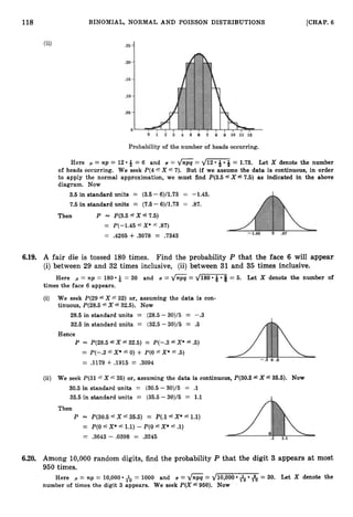 118 BINOMIAL, NORMAL AND POISSON DISTRIBUTIONS [CHAP.
6
(ii)
Here p = np = 12 -& = 6 and U = = d F &= 1.73. Let X denote the number
of heads occurring. We seek P(4 f X f 7). But if we assume the data is continuous, in order
to apply the normal approximation, we must find P(3.54X67.5) as indicated in the above
diagram. Now
3.5 in standard units = (3.5 - 6)/1.73 = -1.45.
7.5 in standard units = (7.5 -6)/1.73 = .87.
Then P = P(3.5 6x67.5)
= P(--1.45 fX* f 37)
= .4265 + .3078 = .7343
6.19. A fair die is tossed 180 times. Find the probability P that the face 6 will appear
(i) between 29 and 32 times inclusive, (ii) between 31 and 35 times inclusive.
Q = 30 and U = &= d m = 5. Let X denote the number of
Here p = np = 180
times the face 6 appears.
(i) We seek P(29 5 X f 32) or, assuming the data is con-
tinuous, P(28.5 6 X e 32.5). Now
28.5 in standard units = (28.5 - 30)/5 = -.3
32.5 in standard units = (32.5- 30)/5 = .5
Hence
P P(28.5 fX f 32.5) = P(-.3 fX* f.5)
= P(-.3 fX*f 0) + P(0 fX*5.5)
= A179 + .1915 = .3094
(ii) We seek P(31L X f 35) or, assuming the data is continuous, P(30.5 fX 36.6). NOW
30.5 in standard units = (30.5 - 30)/5 = .1
35.5 in standard units = (35.5-30)/5 = 1.1
Then
P = P(30.5 fXf 35.5) = P(.1 f X * f 1.1)
= P(0 fx*f 1.1) -P(0fx*f .l)
= .3643 - .0398 = .3245
6.20. Among 10,000 random digits, find the probability P that the digit 3 appears at most
950 times.
Here p = np = 10,000 & = 1000 and U = 6
= dl0,OOO &
, & = 30. Let X denote the
number of times the digit 3 appears. We seek P(X f950). Now
 