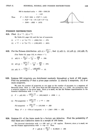 119
CHAP. 61 BINOMIAL, NORMAL AND POISSON DISTRIBUTIONS
950 in standard units = (950 - 1000)/30
= -1.67
Thus P x P ( X 5 950) = P(X* f -1.67)
= P(X* 5 0) - P(--1.67 5 X* 4 0)
= .5000 - .4525 = .0475
POISSON DISTRIBUTION
6.21. Find: (i) e-1.3, (ii) e-2.5.
By Table 6.3, page 112, and the law of exponents:
(i) e-1.3 = ( e - l ) ( ~ O . ~ )
= (.368)(.741) = .273.
(ii) e-2.5 = (e-2)(e-0.5) = (.135)(.607) = .0819.
Xke-A
6.22. For the Poisson distribution p(k;h) = 7,
find (i) p(2;l), (ii) p(3;*), (iii) p(2;.
7
)
.
(Use Table 6.3, page 112, to obtain e-A.)
12e-1 e-l .368
(i) p(2; 1) = - - - -
- - -
- .184.
2! - 2
(-&)3e-.5 - e-.5 .607 - .013.
(ii) p(3; 6)= -- - - - -
3! 48 - 48
( 7)2e-.7 - (.49)(.497) = .12.
(iii) p(2; .7) = --
2! 2
6.23. Suppose 300 misprints are distributed randomly throughout a book of 500 pages.
Find the probability P that a given page contains (i) exactly 2 misprints, (ii) 2 or
more misprints.
We view the number of misprints on one page as the number of successes in a sequence of
Bernoulli trials. Here n = 300 since there are 300 misprints, and p = 1/500, the probability that
a misprint appears on the given page. Since p is small, we use the Poisson approximation to the
binomial distribution with h = np = 0.6.
(.6)2e-0.6
(i) P = p(2; 0.6) = = (.36)(.549)/2 = .0988 = .l.
2!
(ii)
('6)e-0.6
P(l misprint) = -= (.6)(.549) = .329
l!
Then P = 1- P(0 or 1misprint) = 1- (.549 +.329) = .122.
6.24. Suppose 2% of the items made by a factory are defective. Find the probability P
that there are 3 defective items in a sample of 100 items.
The binomial distribution with n = 100 and p = .02 applies. However, since p is small, we
use the Poisson approximation with h = np = 2. Thus
23e-2
P = p(3; 2) = -= 8(.135)/6 = .180
3!
 
