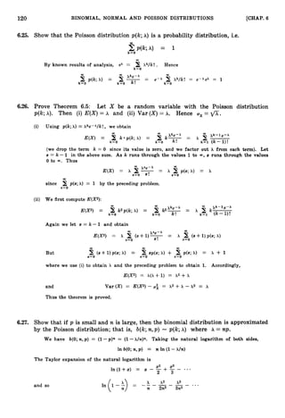 120 BINOMIAL, NORMAL AND POISSON DISTRIBUTIONS [CHAP. 6
6.25. Show that the Poisson distribution p(k;A) is a probability distribution, i.e.
k=O
2 p(k;A) = 1
m
B
Y known results of analysis, ex = X k l k ! . Hence
k=O
00
B p(k; =
k=O
6.26. Prove Theorem 6.5: Let X be a random variable with the Poisson distribution
p(k;A). Then (i) E(X)= A and (ii) Var ( X )= A. Hence ux = fl.
(i) Using p(k;A) = Xke-Alk! , we obtain
(we drop the term k = 0 since its value is zero, and we factor out X from each term). Let
s = k -1 in the above sum. As k runs through the values 1to s runs through the values
00,
0 to 00. Thus
00
since 2 p(s;h) = 1 by the preceding problem.
s=O
(ii) We first compute E(X2):
00
kzp(k;A) = CO 00
k
-xk-le-A
E(X2) = k z r -
- X
xb3-x
k=O k=O k=l (k-l)!
Again we let s = k - 1 and obtain
m
00
xse-x
E(X2) = x c, ( S + l ) T = x B (s+ 1)p(s; A)
s=o s=o
CO 00 00
2 (s+ 1)p(s; A) = s=O
But s=o 2 sp(s;A) + s=o p(s; A) = x + 1
where we use (i) to obtain h and the preceding problem to obtain 1. Accordingly,
E(X2) = h(X+ 1) = A2 + x
and Var ( X ) = E(X2) - p i = ~2 + x - ~2 = A
Thus the theorem is proved.
6.27. Show that if p is small and n is large, then the binomial distribution is approximated
by the Poisson distribution; that is, b(k;n,p ) -p(k;A) where h = np.
We have b(0;n,p ) = (1-p)" = (1- Taking the natural logarithm of both sides,
In b(0;n,p ) = n In (1-h/n)
The Taylor expansion of the natural logarithm is
l n ( l + z ) = x - -
x2 + 23 - ...
2 3
and so
 