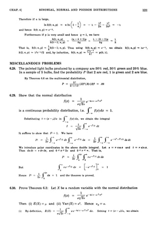 121
CHAP. 61 BINOMIAL, NORMAL AND POISSON DISTRIBUTIONS
Therefore if n is large,
x2 x3
In b(0;n , p ) = n In -A
2n 3n2
and hence b(0;n , p ) = e-A.
Furthermore if p is very small and hence q = 1, we have
b(k;n , P ) - b - k + U P - x - ( k - U P x
-
w - 1 ; n,P) k9 - kq k
x
That is, b(k;n , p ) = k b ( k - 1 ; n , p ) . Thus using b(0;n,p) = e-i, we obtain b(1; n,p) = Ae-A,
xke-h
b(2;n , p ) = x2e-A/2 and, by induction, b(k;n,p) = ---
- p(k; A).
k !
MISCELLANEOUS PROBLEMS
6.28. The painted light bulbs produced by a company are 50% red, 30%green and 20% blue.
In a sample of 5 bulbs, find the probability P that 2 are red, 1is green and 2 are blue.
By Theorem 6.6 on the multinomial distribution,
p = - 5! (.5)2 (.3)(.2)2 = .09
2 ! l !2 !
6.29. Show that the normal distribution
a./27F e-#M(z-w12/g2
1
f ( 4 = -
is a continuous probability distribution, i.e. 1
;
f(:c)dx = 1.
Substituting t = (x- p)/u in J
-
: f ( x )d x , we obtain the integral
= 1
sw
e-t2/2 dt
& -a
It suffices to show that Z2 = 1. We have
We introduce polar coordinates in the above double integral. Let 8 = T cos e and t = T sin 8.
Then d s d t = r d r d e , and 0'8 5 2~ and O S r r 00. That is,
But
Hence Z2 = -&i 2 r d e = 1 and the theorem is proved.
6.30. Prove Theorem 6.3: Let X be a random variable with the normal distribution
Then (i) E ( X )= p and (ii) Var ( X )= a2. Hence ( T ~
= U.
dx. Setting t = (x- p)/u, we obtain
(i) By definition, E ( X ) =- . Jax e - ~ ( x - ~ ) ' / u 2
U
& -a
 