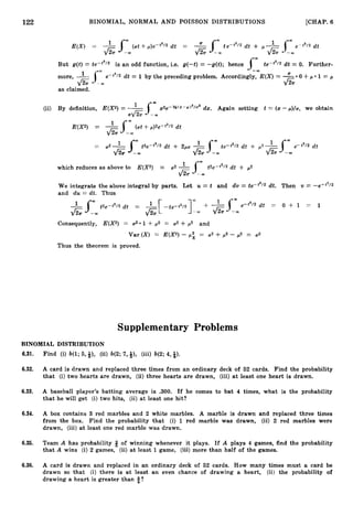 122 BINOMIAL, NORMAL AND POISSON DISTRIBUTIONS [CHAP. 6
E(X) = - (at +p)edt2l2dt = 2
-
s-m sW
& --m
te--'l2 d t + ,
U -
& --m
e-t2/2 dt
But g ( t ) = te-t2/2 is an odd function, i.e. g(-t) = -g(t); hence (" te-t2/2 d t = 0. Further-
J - - m
Sm
more,
6
e-t2/2 d t = 1 by the preceding problem. Accordingly, E(X)=
--m
as claimed.
(ii) By definition, E(X2) = -Jw x2e-%U(X-P12/U2dx. Again setting t = (z- p ) / ~ ,we obtain
a
& --03
E(X2) = s" (at +p)2e-t2/2 dt
j/G --m
which reduces as above to E(X2) = 02 1
J
m t2e-t2/2 dt + p2
& -"
We integrate the above integral by parts. Let U = t and d v = te-t2/2 dt. Then v = -e-t2/2
and d u = dt. Thus
Consequently, E(X2) = u2*1 +,u2 = a2 +p2 and
Var (X) = E(X2) - pi= ,,2 + p2 - p 2 = ,,2
Thus the theorem is proved.
Supplementary Problems
BINOMIAL DISTRIBUTION
6.31. Find (i) b(1; 5,4), (ii) b(2; 7,*), (iii) b(2;4,4).
6.32. A card is drawn and replaced three times from an ordinary deck of 52 cards. Find the probability
that (i) two hearts are drawn, (ii) three hearts are drawn, (iii) at least one heart is drawn.
6.33. A baseball player's batting average is .300. If he comes to bat 4 times, what is the probability
that he will get (i) two hits, (ii) at least one hit?
6.34. A box contains 3 red marbles and 2 white marbles. A marble is drawn and replaced three times
from the box. Find the probability that (i) 1 red marble was drawn, (ii) 2 red marbles were
drawn, (iii) at least one red marble was drawn.
6.35. Team A has probability Q of winning whenever it plays. If A plays 4 games, find the probability
that A wins (i) 2 games, (ii) a t least 1game, (iii) more than half of the games.
6.36. A card is drawn and replaced in an ordinary deck of 52 cards. How many times must a card be
drawn so that (i) there is at least an even chance of drawing a heart, (ii) the probability of
drawing a heart is greater than %?
 