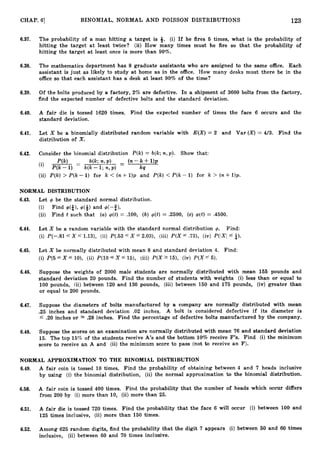 123
CHAP. 61 BINOMIAL, NORMAL AND POISSON DISTRIBUTIONS
6.37. The probability of a man hitting a target is Q. (i) If he fires 5 times, what is the probability of
hitting the target a t least twice? (ii) How many times must he fire so that the probability of
hitting the target at least once is more than 90%.
6.38. The mathematics department has 8 graduate assistants who are assigned to the same office. Each
assistant is just as likely to study at home as in the office. How many desks must there be in the
office so that each assistant has a desk a t least 90% of the time?
6.39. Of the bolts produced by a factory, 2% are defective. In a shipment of 3600 bolts from the factory,
find the expected number of defective bolts and the standard deviation.
6.40. A fair die is tossed 1620 times. Find the expected number of times the face 6 occurs and the
standard deviation.
6.41. Let X be a binomially distributed random variable with E(X)= 2 and Var (X) = 4/3. Find the
distribution of X.
6.42. Consider the binomial distribution P(k) = b(k;n,p). Show that:
(ii) P(k) > P(k- 1) for k < (n+1)p and P(k) < P(k- 1) for k 3 (n+1)p.
NORMAL DISTRIBUTION
6.43. Let @ be the standard normal distribution.
(i) Find d*),d+)and d-3).
(ii) Find t such that (a) +(t)= .loo, (b) $(t)= .2500, (c) $(,t)= .4500.
6.44. Let X be a random variable with the standard normal distribution +. Find:
(i) P(-$1 5 X f 1.13), (ii) P(.536X 5 2.03), (iii) P(X f .73), (iv) P(!XI a).
6.45. Let X be normally distributed with mean 8 and standard deviation 4. Find:
(i) P(5 5 X If lO), (ii) P(10 5 X f 15), (iii) P(X 15), (iv) P(.Xf 5).
6.46. Suppose the weights of 2000 male students are normally distributed with mean 155 pounds and
standard deviation 20 pounds. Find the number of students with weights (i) less than or equal to
100 pounds, (ii) between 120 and 130 pounds, (iii) between 150 and 175 pounds, (iv) greater than
or equal to 200 pounds.
6.47. Suppose the diameters of bolts manufactured by a company are normally distributed with mean
.25 inches and standard deviation .02 inches. A bolt is considered defective if its diameter is
5 .20 inches or s= .28 inches. Find the percentage of defective bolts manufactured by the company.
6.48. Suppose the scores on an examination are normally distributed with mean 76 and standard deviation
15. The top 15% of the students receive A’s and the bottom 10% receive F’s. Find (i) the minimum
score to receive an A and (ii) the minimum score to pass (not to receive an F).
NORMAL APPROXIMATION TO THE BINOMIAL DISTRIBUTION
6.49. A fair coin is tossed 10 times. Find the probability of obtaining between 4 and 7 heads inclusive
by using (i) the binomial distribution, (ii) the normal approximation to the binomial distribution.
6.50. A fair coin is tossed 400 times. Find the probability that the number of heads which occur differs
from 200 by (i) more than 10, (ii) more than 25.
6.51. A fair die is tossed 720 times. Find the probability that the face 6 will occur (i) between 100 and
125 times inclusive, (ii) more than 150 times.
6.52. Among 625 random digits, find the probability that the digit 7 appears (i) between 50 and 60 times
inclusive, (ii) between 60 and 70 times inclusive.
 