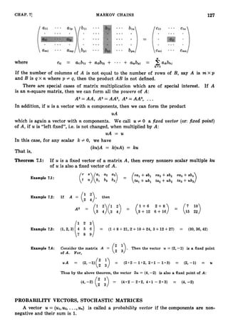 127
CHAP. 7
1 MARKOV CHAINS
where
If the number of columns of A is not equal to the number of rows of B, say A is m x p
and B is q x n where p # q, then the product AB is not defined.
There are special cases of matrix multiplication which are of special interest. If A
is an n-square matrix, then we can form all the powers of A:
A 2 = A A , A3=AA2,A4=AA3, ...
In addition, if U is a vector with n components, then we can form the product
uA
which is again a vector with n components. We call U # 0 a fixed vector (or: fixed point)
of A, if U is “left fixed”, i.e. is not changed, when multiplied by A:
uA = U
In this case, for any scalar k # 0, we have
(ku)A = k(uA) = ku
That is,
Theorem 7.1: If U is a fixed vector of a matrix A, then every nonzero scalar multiple ku
of U is also a fixed vector of A.
ral +8b1 ra2 +sb2 ra3 +8b3
Example 7
.
1
:
ta, +ub, ta2 +ub2 ta3 +ub3
= (’
Example 7.2: If A then
3
1 + 6 2 + 8 ) = (7 10)
= (i 42)(: :)
A2 = (3+12 6+16 15 22
Example 7
.
3
: (1,2,3) 4 5 6 = (1+8+21,2+10+24, 3 +12+27) = (30,36,42)
(1 1:i
(i ;>.
Example 7.4: Consider the matrix A = Then the vector U = (2,-1) is a fixed point
of A. For,
u A = (
2
,
-
1
)
(
: :) = (2*2-1*2,2*1-1*3) = (2,-1) = U
Thus by the above theorem, the vector 2u = (4,
-2) is also a fixed point of A:
(
4
,
-
2
)
(
: ;) = (4.2-2*2,4*1--2.3) = (4,-2)
PROBABILITY VECTORS, STOCHASTIC MATRICES
A vector U = (u1,u2,
...,U,,) is called a probability vector if the components are non-
negative and their sum is 1.
 