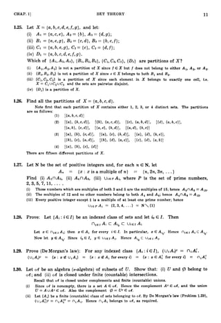 11
CHAP. 1
3 SET THEORY
1.25. Let X = (a,b, c,d, e,f ,g } , and let:
(i) AI = {a,c,e}, A2 = { b } ,A3 = { d , g } ;
(ii) B1 = {a,e,g}, BZ= {c,d}, B3 = {b,e , f } ;
(iii) CI = {a,b,e,g}, CZ={c}, C
3 = {d,f};
(iv) D
1 = {a,b, c,d, e,f,s > .
Which of (AI,A2,A3}, {BI,
Bz,B3}, {CI,CZ,C3}, (01)
are partitions of X?
(i) {Al,A2,A3} is not a partition of X since f E X but f does not belong to either A,, AS, or A,.
(ii) {Bl,B,, B3) is not a partition of X since e E X belongs to both Bl and B3.
(iii) {C1,C2,C3} is a partition of X since each element in X belongs to exactly one cell, i.e.
X = ClUC2UC3 and the sets are pairwise disjoint.
(iv) {Ill}is a partition of X.
1.27. Let N be the set of positive integers and, for each n E N, let
A, = {x : x is a multiple of n} == {n,2n,3n, ...}
Find (i) A3nA5, (ii) A4nAs, (iii) U ~ E P
Ai, where! P is the set of prime numbers,
2,3,5,7,11,... .
(i) Those numbers which are multiples of both 3 and 6 are the multiples of 15; hence A,nA5 = A15.
(ii) The multiples of 12 and no other numbers belong to both A4 and A,; hence A4nA, = A12.
(iii) Every positive integer except 1is a multiple of at least one prime number; hence
1.28. Prove: Let {Ai :i E I } be an indexed class of sets and let io E I . Then
niEr
Ai c Ai, c UiEi Ai
Let x E niEI Ai; then x E Ai for every i E I. In particular, x E Aio. Hence niEI Ai c Aio.
Now let y E Ai,. Since ioE I, y E U j E I Ai. Hence Aio c u ~ E I
Ai.
1.29. Prove (DeMorgan's law): For any indexed class (Ai :i E I } , (UiAi)' = niA:.
(uiA,)c =
: {x : z B uiAi) = {x : x @ A i for every i} = (x : x € A t for every i} = niAt
1.30. Let CA be an algebra (a-algebra) of subsets of U. Show that: (i) U and 9 belong to
CA; and (ii) d is closed under finite (countable) intersections.
Recall that CA is closed under complements and finite (countable) unions.
(i) Since CA is nonempty, there is a set A E CA. Hence the complement Ac E CA, and the union
E CA. Also the complement (3 = Uc E CA..
U = A u A ~
(ii) Let {Ai} be a finite (countable) class of sets belonging to CA. By De Morgan's law (Problem 1.29),
(uiA;)c = niAT = n,A,. Hence niAi belongs to CA, as required.
 