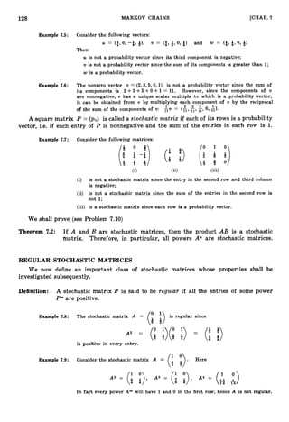 128 MARKOV CHAINS [CHAP. 7
Example 7.5: Consider the following vectors:
U = (2, 0, -&, Q), v = (2,Q,0, $1 and w = <&, 4, 0, 6)
Then:
U is not a probability vector since its third component is negative;
v is not a probability vector since the sum of its components is greater than 1;
w is a probability vector.
Example 7.6: The nonzero vector v = (2,3,5,0,1)is not a probability vector since the sum of
its components is 2 + 3 + 5 +0 +1= 11. However, since the components of v
are nonnegative, v has a unique scalar multiple AV which is a probability vector;
it can be obtained from v by multiplying each component of v by the reciprocal
of the sum of the components of U : AV = ( L 11, E,O,A).
11'
A square matrix P = (pij) is called a stochastic matrix if each of its rows is a probability
vector, i.e. if each entry of P is nonnegative and the sum of the entries in each row is 1.
Example 7.7 : Consider the following matrices:
(U (ii) (iii)
(i) is not a stochastic matrix since the entry in the second row and third column
is negative;
(ii) is not a stochastic matrix since the sum of the entries in the second row is
not 1;
(iii) is a stochastic matrix since each row is a probability vector.
We shall prove (see Problem 7.10)
Theorem 7.2: If A and B are stochastic matrices, then the product AB is a stochastic
matrix. Therefore, in particular, all powers An are stochastic matrices.
REGULAR STOCHASTIC MATRICES
We now define an important class of stochastic matrices whose properties shall be
investigated subsequently.
Definition: A stochastic matrix P is said to be regular if all the entries of some power
Pmare positive.
Example 7.8: The stochastic matrix A = (: ;
) is regular since
is positive in every entry.
Example 7.9: Consider the stochastic matrix A = (: i). Here
In fact every power A m will have 1and 0 in the first row; hence A is not regular.
 