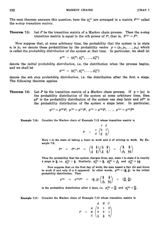 132 MARKOV CHAINS [CHAP. 7
The next theorem answers this question; here the p g ) are arranged in a matrix Pen) called
the n-step transition matrix:
Theorem 7.5: Let P be the transition matrix of a Markov chain process. Then the n-step
transition matrix is equal to the nth power of P ; that is, P(n)= Pn.
Now suppose that, at some arbitrary time, the probability that the system is in state
Ui is pi; we denote these probabilities by the probability vector p = (pl,p2, ...,pm) which
is called the probability distribution of the system at that time. In particular, we shall let
p'0' = ( p y ,p y , ...,pA0))
denote the initid probability distribution, i.e. the distribution when the process begins,
and we shall let
pCn' = ( p y ,pin), ...,p2')
denote the nth step probubizity distribution. i.e. the distribution after the first n steps.
The following theorem applies.
Theorem 7.6: Let P be the transition matrix of a Markov chain process. If p = (pi) is
the probability distribution of the system at some arbitrary time, then
p P is the probability distribution of the system one step later and pPn is
the probability distribution of the system n steps later. In particular,
Example 7.16: Consider the Markov chain of Example 7.12 whose transition matrix is
t d
Here t is the state of taking a train to work and d of driving to work. By Ex-
ample 7.8,
Thus the probability that the system changes from, say, state t to state d in exactly
dd 11
4 steps is 9, i.e. p::) = 9. Similarly, p i t ) = 3, pi:) = and p(4) = -i-6'
Now suppose that on the first day of work, the man tossed a fair die and drove
to work if and only if a 6 appeared. In other words, p(0) = (Q,Q) is the initial
probability distribution. Then
L
!
!
is the probability distribution after 4 days, i.e. p y ) =g and pj4) = 96'
Example 7.17: Consider the Markov chain of Example 7.13 whose transition matrix is
 