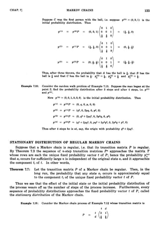 133
CHAP. 7
1 MARKOV CHAINS
Suppose C was the first person with the ball, i.e. suppose p(0) = (0,0,1) is the
initial probability distribution. Then
Thus, after three throws, the probability that A has the ball is &, that B has the
ball is & and that C has the ball is +: pi31 = &, pL3) = * and pA3) = 8.
Example 7.18: Consider the random walk problem of Example 7.15. Suppose the man began at the
point 2; find the probability distribution after 3 steps and after 4 steps, i.e. p(3)
and ~ ( 4 ) .
Now p(0) = (0, 0,1,0, 0,O) is the initial probability distribution. Then
p(1) = p(0)P = (0,q, 0, p , 0,O)
p'2' = p ( W = (92, 0, 2pq, 0, p2, 0)
p(3' = p(2)P = (0,q2 +2pq2, 0, 3p29, 0, rps)
Thus after 4 steps he is at, say, the origin with probability 93 +2pq3.
STATIONARY DISTRIBUTION OF REGULAR MARKOV CHAINS
Suppose that a Markov chain is regular, i.e. that its transition matrix P is regular.
By Theorem 7
.
3 the sequence of n-step transition m.atrices Pn approaches the matrix T
whose rows are each the unique fixed probability vector t of P; hence the probability p:?
that aj occurs for sufficientlylarge n is independent of the original state ai and it approaches
the component tj of t. In other words,
Theorem 7.7: Let the transition matrix P of a Markav chain be regular. Then, in the
long run, the probability that any state aj occurs is approximately equal
to the component tj of the unique fixed probability vector t of P.
Thus we see that the effect of the initial state or the initial probability distribution of
the process wears off aq the number of steps of the process increase. Furthermore, every
sequence of probability distributions approaches the fixed probability vector t of P, called
the stationary distribution of the Markov chain.
Example 7.19: Consider the Markov chain process of Example 7.12 whose transition matrix is
t d
 