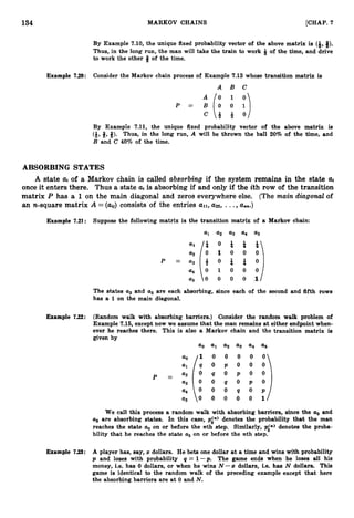 134 MARKOV CHAINS [CHAP. 7
By Example 7.10,the unique fixed probability vector of the above matrix is (*,#).
Thus, in the long run, the man will take the train to work *of the time, and drive
to work the other 6 of the time.
Example 7.20: Consider the Markov chain process of Example 7.13 whose transition matrix is
A B C
P = ;(:: ;)
C & + O
By Example 7.11, the unique fixed probability vector of the above matrix is
(i,
8,8). Thus, in the long run, A will be thrown the ball 20% of the time, and
B and C 40% of the time.
ABSORBING STATES
A state ai of a Markov chain is called absorbing if the system remains in the state ai
once it enters there. Thus a state ai is absorbing if and only if the ith row of the transition
matrix P has a 1on the main diagonal and zeros everywhere else. (Themain diagonal of
an n-square matrix A =( a ~ )
consists of the entries all, a22, ...,aan.)
Example 7.21: Suppose the following matrix is the transition matrix of a Markov chain:
a
1 a2 a3 a
4 a
5
The states u2 and a5 are each absorbing, since each of the second and fifth rows
has a 1 on the main diagonal.
Example 7.22: (Random walk with absorbing barriers.) Consider the random walk problem of
Example 7
.
1
6
,except now we assume that the man remains at either endpoint when-
ever he reaches there. This is also a Markov chain and the transition matrix is
given by
a0 a1 a
2 a
3 a
4 a
5
s i o o o o o
: / q 0 p 0 0 0
We call this process a random walk with absorbing barriers, since the a. and
a
5 are absorbing states. In this case, pin) denotes the probability that the man
reaches the state a. on or before the nth step. Similarly, pin) denotes the proba-
bility that he reaches the state u5 on or before the nth step.
Example 7.23: A player has, say, zdollars. He bets one dollar at a time and wins with probability
p and loses with probability q = 1-p. The game ends when he loses all his
money, i.e. has 0 dollars, or when he wins N - s dollars, i.e. has N dollars. This
game is identical to the random walk of the preceding example except that here
the absorbing barriers are at 0 and N.
 