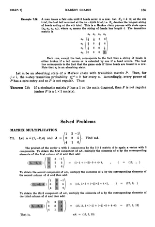 135
CHAP. '71 MARKOV CHAINS
Example 7.24: A man tosses a fair coin until 3 heads occur in a row. Let X,,= k if, at the nth
trial, the last tail occurred at the (n-k)-th trial, i.e. X, denotes the longest string
of heads ending at the nth trial. This is a Markov chain process with state space
{ao,ul, U
,
, u3}, where ui means the string of heads has length i
. The transition
matrix is
Each row, except the last, corresponds to the fact that a string of heads is
either broken if a tail occurs or is extended by one if a head occurs. The last
line corresponds to the fact that the game ends if three heads are tossed in a row.
Note that a
,is an absorbing state.
Let aj be an absorbing state of a Markov chain with transition matrix P. Then, for
j # i, the n-step transition probability p:) = 0 for every n. Accordingly, every power of
P has a zero entry and so P is not regular. Thus:
Theorem 7.8: If a stochastic matrix P has a 1on the main diagonal, then P is not regular
(unless P is a 1x 1matrix).
Solved Problems
MATRIX MULTIPLICATION
7.1. Let U = (1,-2,4) and A = 0 2 5 . Find uA.
61-:)
The product of the vector U with 3 components by the 3 X 3 matrix A is again a vector with 3
components. To obtain the first component of uA, multiply the elements of U by the corresponding
elements of the first column of A and then add:
To obtain the second component of uA,multiply the elements of U by the corresponding elements of
the second column of A and then add:
To obtain the third component of uA,multiply the elements of U by the corresponding elements of
the third column of A and then add:
 