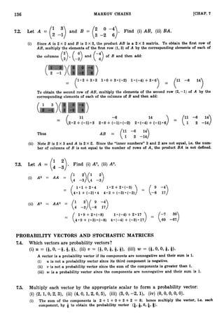 136 MARKOV CHAINS [CHAP. 7
7.2. Let A = (I Find (i) A B , (ii) B A .
’)and B = (2 -“).
2 -1 3 -2 6
(i) Since A is 2 X 2 and B is 2 X 3, the product AB is a 2 X 3 matrix. To obtain the first row of
AB, multiply the elements of the first row (1, 3) of A by the corresponding elements of each of
the columns (:) ,(-3and (-:) of B and then add:
To obtain the second row of AB, multiply the elements of the second row (2,-1) of A by the
corresponding elements of each of the columns of B and then add:
(ii) Note B is 2 X 3 and A is 2 X 2. Since the “inner numbers’’ 3 and 2 are not equal, i.e. the num-
ber of columns of B is not equal to the number of rows of A, the product BA is not defined.
7.3. Let A = . Find (i) A2, (ii) A3.
(4 -3)
(i) A2 = A A =
=
(: -:)(: -:)
1 * 1 + 2 - 4 1 . 2 + 2 * ( - 3 ) )
( 4 . 1 +(-3)*4 4 . 2 + (-3)*(-3)
= ( 9
-8
-4)
17
(ii) A3 = AA2 =
(: -:)(-: T
:
)
1 9 +2 (-8)
4 9 4-(-3) (-8)
1 (-4) +2 17
4 (-4) + (-3) 17
PROBABILITY VECTORS AND STOCHASTIC MATRICES
7.4. Which vectors are probability vectors?
(i) U = (9,0,-& a-, 9), (ii) v = (9,0,Q,*,91, p i ) w = (*,O,O,Q, 9
)
.
A vector is a probability vector if its components are nonnegative and their sum is 1.
(i) U is not a probability vector since its third component is negative.
(ii) v is not a probability vector since the sum of the components is greater than 1.
(iii) w is a probability vector since the components are nonnegative and their sum is 1.
7.5. Multiply each vector by the appropriate scalar to form a probability vector:
(i) (2, 1, 0,2, 3), (ii) (4, 0, 1,2, 0,5), (iii) (3,0, -2, I), (iv) (0, 0, 0, 0, 0).
(i) The sum of the components is 2 + 1 +0 +3 +2 = 8; hence multiply the vector, i.e. each
component, by Q to obtain the probability vector (i,
9,0, &, 3).
 
