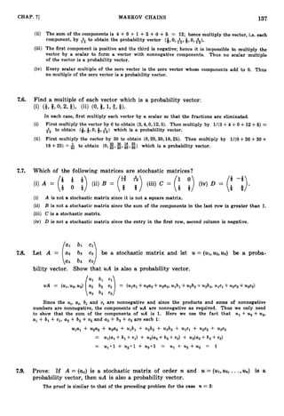 CHAP. 71 MARKOV CHAINS 137
(ii) The sum of the components is 4 +0 +1 +2 -I-0 +6 = 12; hence multiply the vector, i.e. each
component, by to obtain the probability vector (Q,0, +5, Q,0, A).
(iii) The first component is positive and the third is negative; hence it is impossible to multiply the
vector by a scalar to form a vector with nonnegative components. Thus no scalar multiple
of the vector is a probability vector.
(iv) Every scalar multiple of the zero vector is the zero vector whose components add to 0. Thus
no multiple of the zero vector is a probability vector.
7.6. Find a multiple of each vector which is a probability vector:
(i) (3, 6 9 0 9 2, Q), (ii) (076, 1,$ 9 8).
In each case, first multiply each vector by a scalar so that the fractions are eliminated.
(i) First multiply the vector by 6 to obtain (3,4,0,12,5).Then multiply by 1/(3+4+0+12+5) =
& to obtain (3,Q,0, 4, &) which is a probability vector.
(ii) First multiply the vector by 30 to obtain (0,20,30,18,25). Then multiply by 1/(0+20+30+
18+25) =f to obtain (0, g,g,E,8) which is a probability vector.
7.7. Which of the following matrices are stochastic matrices ?
(i) A is not a stochastic matrix since it is not a square matrix.
(ii) B is not a stochastic matrix since the sum of the components in the last row is greater than 1
.
(iii) C is a stochastic matrix.
(iv) D is not a stochastic matrix since the entry in the first row, second column is negative.
7.8. Let A = a
2 b2 c2 be a stochastic matrix and let U = (u1,
u 2 , ~ 3 ) be a proba-
(:I ::::)
bility vector. Show that uA is also a probability vector.
~ 2 ulb1+ ~ 2 b 2 2
UA = ( ~ 1 ,
up,~ 3 ) a 2 b2 ~2 = (ulal+ ~ 2 +~ 3 ~ 3 , +~ 3 b 3 ,
ulcl+ ~ 2 +~
~ 3 ~ 3 )
(1: ::r:)
Since the ui,ai, bi and ci are nonnegative and since the products and sums of nonnegative
numbers are nonnegative, the components of UA are nonnegative as required. Thus we only need
to show that the sum of the components of UA is 1. Here we use the fact that u1+u2+u3,
al +bl +c1, a2+b2 +c2 and a3+b3 + c3 are each 1:
ulal + u2a2+ u3a3+ ulbl4- u2b2 + u3b3+ ulcl+ u2c2 + u3c3
= U i ( a l + b1+ ~ 1 )+ ~ 2 ( a 2
+b2 +~ 2 )+ ~ 3 ( a 3
+b3 +~ 3 )
= U101 + u2.1 + U301 = U1 + u,+u3 = 1
7.9. Prove: If A = (Q) is a stochastic matrix of order n and U = ( u I , ~ ,
...,I%) is a
probability vector, then uA is also a probability vector.
The proof is similar to that of the preceding problem for the case n = 3:
 