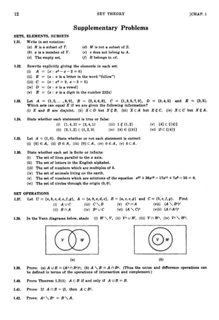 12 SET THEORY [CHAP.
1
Supplementary Problems
SETS, ELEMENTS, SUBSETS
1.31. Write in set notation:
(a)R is a subset of T. (d) M is not a subset of S.
(b) x is a member of Y. (e) z does not belong to A.
(c) The empty set. (f) R belongs to CA.
1.32. Rewrite explicitly giving the elements in each set:
(i) A = {x: x 2 - x - 2 = 0 }
(ii) B = {
x : x is a letter in the word “follow”}
(iii) C = {
z : x2 = 9, x -3 = 5 )
(iv) D = {x : x is a vowel}
(v) E = {x : z is a digit in the number 2324)
1.33. Let A = (1,2,...,8,9}, B = {2,4,6,8}, C = (1,3,6,7,9), D = {3,4,5} and E = {3,6}.
Which sets can equal X if we are given the following information?
(i) X and B are disjoint. (ii) X C D but X $ B . (iii) X C A but X e C . (iv) X C C but X $ A .
1.35. Let A = {l,O}. State whether or not each statement is correct:
(i) (0) E A, (ii) @ E A , (iii) (0) C A , (iv) 0 E A, (v) 0 c A.
1.36. State whether each set is finite or infinite:
(i) The set of lines parallel to the x axis.
(ii) The set of letters in the English alphabet.
(iii) The set of numbers which are multiples of 6.
(iv) The set of animals living on the earth.
(v) The set of numbers which are solutions of the equation $27 +26x18-17x11-t7~ -10 = 0.
(vi) The set of circles through the origin (0,O).
SET OPERATIONS
1.37. Let U = {a,b, c, d, e, f,g}, A = {a,
b, c, d, e>, B = {a,c, e, g } and C = {b, e, f,g}. Find:
(i) A U C (iii) C

B (v) CcnA (vii) (A  Bc)c
(ii) B nA (iv) Bc U C (vi) ( AClc (viii) (AnAc)c
1.38. In the Venn diagrams below, shade (i) W  V, (ii) VcU W , (iii) V n Wc, (iv) Vc Wc.
1.39. Prove: (a)A UB = (AcnBC)c; (b) A  B = A nBc. (Thus the union and difference operations can
be defined in terms of the operations of intersection and complement.)
1.40. Prove Theorem 1.3(ii): A c B if and only if A UB = B.
1.41. Prove: If A nB = @, then A c Bc.
1.42. Prove: AcBc = BA.
 