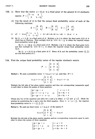 139
CHAP. 71 MARKOV CHAINS
7
.
1
3
. (i) Show that the vector U = (b,a) is a fixed point of the general 2 x 2 stochastic
(ii) Use the result of (i) to find the unique fixed probability vector of each of the
following matrices:
(i) up = (b,u)(l a = ( b - ~ b + ~ b ,
u b + ~ - a b ) = (b, U) = U.
1 - b
">
(ii) By (i), U = (1,$) is a fixed point of A. Multiply U by 3 to obtain the fixed point (3,2) of A
which has no fractions. Then multiply (3,2) by 1/(3 +2) = Q to obtain the required unique
fixed probability vector (E,#).
By (i), U = (#,&) is a fixed point of B. Multiply U by 6 to obtain the fixed point (4,3),
and then multiply by 1/(4+ 3) = 3 to obtain the required unique fixed probability vector
( $ 1 3
)
.
By (i), U = (3,.3) is a fixed point of C. Hence (8,3) and the probability vector (k,&)
are also fixed points of C,
7.14. Find the unique fixed probability vector of the regular stochastic matrix
Method 1
. We seek a probability vector t = (x,g, 1-x -y) such that tP = t
= (X& 1-x-Y)
Multiply the left side of the above matrix equation and then set corresponding components equal
to each other to obtain the system of three equations
&x+&y = x x - y = 0
& x + ~ - - x - - Y
= 2/ or
13 ~ + 8 3= 4
& x + & y = 1 - x - y 5%+6y = 4
Choose any two of the equations and solve for x and g to obtain z = & and g = $. Check the
solution by substituting for x and y into the third equation. Since 1 - x - g = A, the required
4 4 3
fixed probability vector is t = (E, 11, E).
Method 2. We seek any fixed vector U = (x, y, x ) of the matrix P:
(x, Y,4 & 0 & = (x,Y,4
(1:a
Multiply the left side of the above matrix equation and set corresponding components equal to each
other to obtain the system of three equations
+ x + Q y = x x - y = 0
& X + Z = or x - 411 -k 42 = 0
& x + & y = 2 ~ + 2 @ - 4 z= 0
 