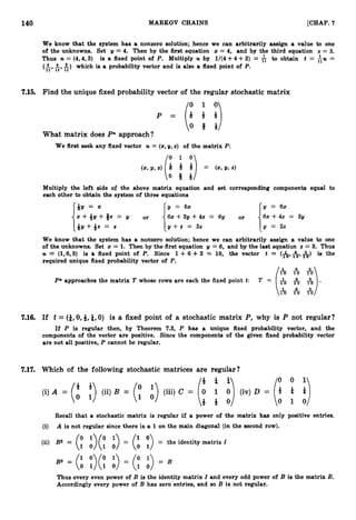 - - -
140 MARKOV CHAINS [CHAP. 7
We know that the system has a nonzero solution; hence we can arbitrarily assign a value to one
of the unknowns. Set y = 4
. Then by the first equation z = 4, and by the third equation z = 3
.
Thus U = (4,4,3) is a fixed point of P. Multiply U by 1/(4+4+3) = to obtain t = ;
U =
(A, &, s) which is a probability vector and is also a fixed point of P.
7.15. Find the unique fixed probability vector of the regular stochastic matrix
P = ( % l i )
What matrix does P" approach?
We first seek any fixed vector U = (z,y,z) of the matrix P:
(2,2/,z) Q 4 P = (x,2 / 9 2 )
61I)
Multiply the left side of the above matrix equation and set corresponding components equal to
each other to obtain the system of three equations
y = x y = 62 y = 62
x + * Y + @ = Y or 6~ +3y +42 = 61/ or
162 +42 = 31/
1" 1
Q y + Q z = z y + z = 32 y = 22
We know that the system has a nonzero solution; hence we can arbitrarily assign a value to one
of the unknowns. Set x = 1
. Then by the first equation y = 6, and by the last equation z = 3
. Thus
U = (1,6,3) is a fixed point of P. Since 1 +6 +3 = 10, the vector t = (&,A,&) is the
required unique fixed probability vector of P.
6 3
l o m m
P
n approaches the matrix T whose rows are each the fixed point t: T = (i $).
1 0 1 0 10
7.16. If t = (i,
0, 4, 4,O) is a fixed point of a stochastic matrix P,why is P not regular?
If P is regular then, by Theorem 7
.
3
, P has a unique fixed probability vector, and the
components of the vector are positive. Since the components of the given fixed probability vector
are not all positive, P cannot be regular.
7.17. Which of the following stochastic matrices are regular?
Recall that a stochastic matrix is regular if a power of the matrix has only positive entries.
(i) A is not regular since there is a 1on the main diagonal (in the second row).
(y :)(: :>= (: :)
(ii) B2 = = the identity matrix I
B3 = (; ;)(; ;) = (01 0
1
) = B
Thus every even power of B is the identity matrix I and every odd power of B is the matrix B.
Accordingly every power of B has zero entries, and so B is not regular.
 