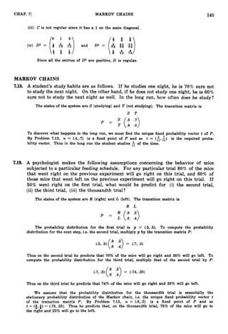 141
CHAP. 7
1 MARKOV CHAINS
(iii) C is not regular since it has a 1 on the main diagonal.
Since all the entries of 0 3 are positive, D is regular.
MARKOV CHAINS
7.18. A student's study habits are as follows. If he studies one night, he is 70% sure not
to study the next night. On the other hand, if he does not study one night, he is 60%
sure not to study the next night as well. In the long run, how often does he study?
The states of the system are S (studying) and T (not studying). The transition matrix is
S T
P = :(:: ::>
To discover what happens in the long run, we must find the unique fixed probability vector t of P.
By Problem 7.13, U = (
.
4
,
.
7
) is a fixed point of P and so t = (A,&) is the required proba-
bility vector. Thus in the long run the student studies of the time.
7
.
1
9
. A psychologist makes the following assumptions concerning the behavior of mice
subjected to a particular feeding schedule. For any particular trial 80% of the mice
that went right on the previous experiment will go right on this trial, and 60% of
those mice that went left on the previous experiment will go right on this trial. If
50% went right on the first trial, what would he predict for (i) the second trial,
(ii) the third trial, (iii) the thousandth trial?
The states of the system are R (right) and L (left). The transition matrix is
R L
= (:: ::)
The probability distribution for the first trial is p = (.6,.6). To compute the probability
distribution for the next step, i.e. 1
the second trial, multiply p by the transition matrix P:
Thus on the second trial he predicts that 70% of the mice will go right and 30% will go left. To
compute the probability distribution for the third trial, multiply that of the second trial by P:
(
.
7
,.3) ('*.">= (.74, 26)
.6 .4
Thus on the third trial he predicts that 74% of the mice will go right and 26% will go left.
We assume that the probability distribution for the thousandth trial is essentially the
stationary probability distribution of the Markov chain, i.e. the unique fixed probability vector t
of the transition matrix P. By Problem 7
.
1
3
, U = (.6,.2) is a fixed point of P and so
t = (f,&)= (.75, .25). Thus he predicts that, on the thousandth trial, 76% of the mice will go to
the right and 25% will go to the left.
 